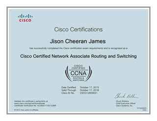 Cisco Certifications
Jison Cheeran James
has successfully completed the Cisco certification exam requirements and is recognized as a
Cisco Certified Network Associate Routing and Switching
Date Certified
Valid Through
Cisco ID No.
October 17, 2015
October 17, 2018
CSCO12859631
Validate this certificate's authenticity at
www.cisco.com/go/verifycertificate
Certificate Verification No. 422954171057JQWF
Chuck Robbins
Chief Executive Officer
Cisco Systems, Inc.
© 2015 Cisco and/or its affiliates
7079406825
1022
 
