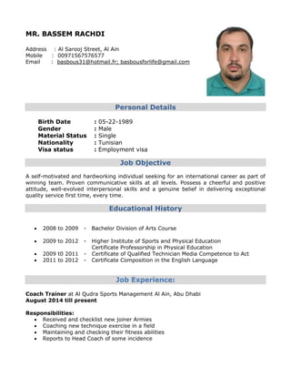 MR. BASSEM RACHDI
Address : Al Sarooj Street, Al Ain
Mobile : 00971567576577
Email : basbous31@hotmail.fr; basbousforlife@gmail.com
Personal Details
Birth Date : 05-22-1989
Gender : Male
Material Status : Single
Nationality : Tunisian
Visa status : Employment visa
Job Objective
A self-motivated and hardworking individual seeking for an international career as part of
winning team. Proven communicative skills at all levels. Possess a cheerful and positive
attitude, well-evolved interpersonal skills and a genuine belief in delivering exceptional
quality service first time, every time.
Educational History
 2008 to 2009 - Bachelor Division of Arts Course
 2009 to 2012 - Higher Institute of Sports and Physical Education
Certificate Professorship in Physical Education
 2009 t0 2011 - Certificate of Qualified Technician Media Competence to Act
 2011 to 2012 - Certificate Composition in the English Language
Job Experience:
Coach Trainer at Al Qudra Sports Management Al Ain, Abu Dhabi
August 2014 till present
Responsibilities:
 Received and checklist new joiner Armies
 Coaching new technique exercise in a field
 Maintaining and checking their fitness abilities
 Reports to Head Coach of some incidence
 