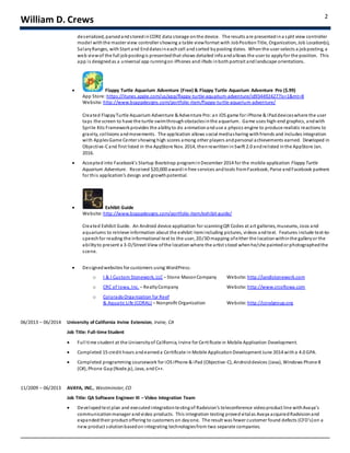 William D. Crews 2
deserialized, parsedandstoredinCORE data storage onthe device. The results are presentedin a split view controller
model withthe master view controller showing a table viewformat with JobPositionTitle, Organization, Job Location(s),
SalaryRanges, withStart and Enddatesineachcell andsorted byposting dates. Whenthe user selects a jobposting, a
web viewof the full jobpostingis presentedthat shows detailed infoandallows the user to applyfor the position. This
app is designedas a universal app runningon iPhones and iPads inbothportrait andlandscape orientations.
 Flappy Turtle Aquarium Adventure (Free) & Flappy Turtle Aquarium Adventure Pro ($.99)
App Store: https://itunes.apple.com/us/app/flappy-turtle-aquarium-adventure/id934492427?ls=1&mt=8
Website: http://www.bcappdesigns.com/portfolio-item/flappy-turtle-aquarium-adventure/
Created FlappyTurtle Aquarium Adventure & Adventure Pro:an iOS game for iPhone & iPaddeviceswhere the user
taps the screen to have the turtle swimthroughobstaclesinthe aquarium. Game uses high-end graphics, andwith
Sprite Kits Frameworkprovides the abilityto do animationand use a physics engine to produce realistic reactions to
gravity, collisions andmovements. The application allows social mediasharing withfriends and includes integration
with ApplesGame Center showing high scores among other players andpersonal achievements earned. Developed in
Objective-Cand first listed in the AppStore Nov. 2014, thenrewritteninSwift 2.0 andrelisted inthe AppStore Jan.
2016.
 Accepted into Facebook’s Startup Bootstrap programinDecember 2014 for the mobile application FlappyTurtle
Aquarium Adventure. Received $20,000 awardinfree services andtools fromFacebook, Parse andFacebook partners
for this application’s design and growthpotential.
 Exhibit Guide
Website: http://www.bcappdesigns.com/portfolio-item/exhibit-guide/
Created Exhibit Guide. An Android device application for scanningQR Codes at art galleries, museums, zoos and
aquariums to retrieve information about the exhibit itemincluding pictures, videos andtext. Features include text-to-
speechfor reading the informational text to the user, 2D/3Dmapping ofeither the locationwithinthe galleryor the
abilityto present a 3-D/Street View ofthe location where the artist stood whenhe/she paintedor photographedthe
scene.
 Designedwebsites for customers using WordPress:
o I & I Custom Stonework, LLC – Stone MasonCompany Website: http://iandistonework.com
o CRC of Iowa, Inc. – RealtyCompany Website: http://www.crcofiowa.com
o ColoradoOrganization for Reef
& Aquatic Life (CORAL) – Nonprofit Organization Website: http://coralgroup.org
06/2013 – 06/2014 University of California Irvine Extension, Irvine, CA
Job Title: Full-time Student
 Full time student at the Universityof California, Irvine for Certificate in Mobile Application Development.
 Completed 15 credit hours andearneda Certificate in Mobile Application Development June 2014 witha 4.0 GPA.
 Completed programming coursework for iOSiPhone & iPad (Objective-C), Androiddevices (Java), Windows Phone 8
(C#), Phone Gap(Node.js), Java, andC++.
11/2009 – 06/2013 AVAYA, INC., Westminster, CO
Job Title: QA Software Engineer III – Video Integration Team
 Developedtest plan and executedintegrationtestingof Radvision’s teleconference videoproduct line withAvaya’s
communicationmanager andvideo products. This integration testing provedvitalas Avaya acquiredRadvisionand
expandedtheir product offering to customers on dayone. The result was fewer customer found defects (CFD’s)on a
new product solutionbasedonintegrating technologiesfrom two separate companies.
 