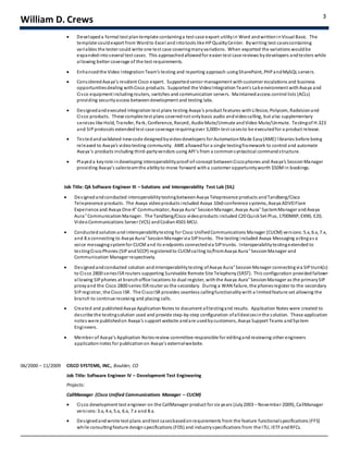 William D. Crews 3
 Developed a formal test plantemplate containinga test case export utilityin Word andwritteninVisual Basic. The
template couldexport from Wordto Excel and intotools like HPQualityCenter. Bywriting test casescontaining
variables the tester could write one test case coveringmanyvariations. When exported the variations wouldbe
expandedintoseveral test cases. This approachedallowedfor easier test case reviews bydevelopers andtesters while
allowing better coverage of the test requirements.
 Enhancedthe Video IntegrationTeam’s testing and reporting approach usingSharePoint, PHPandMySQL servers.
 ConsideredAvaya’s resident Cisco expert. Supportedsenior management withcustomer escalations and business
opportunitiesdealing withCisco products. Supported the VideoIntegrationTeam’s Labenvironment withAvaya and
Cisco equipment includingrouters, switches and communication servers. Maintainedaccess control lists (ACLs)
providing securityaccess betweendevelopment and testing labs.
 Designedandexecuted integration test plans testing Avaya’s product features withLifesize, Polycom, Radvisionand
Cisco products. These complex test plans coverednot onlybasic audio andvideocalling, but also supplementary
services like Hold, Transfer, Park, Conference, Record, AudioMute/Unmute andVideo Mute/Unmute. Testingof H.323
and SIPprotocols extendedtest case coverage requiringover 3,000+ test casesto be executedfor a product release.
 Testedandvalidated newcode designedbyvideodevelopers for AutomationMade Easy(AME) libraries before being
released to Avaya’s videotesting community. AME allowedfor a single testingframework to control and automate
Avaya’s products including third-partyvendors using API’s from a commonsyntactical commandstructure.
 Playeda keyrole indeveloping interoperabilityproof-of-concept betweenCiscophones and Avaya’s SessionManager
providing Avaya’s salesteamthe abilityto move forward witha customer opportunityworth $50Min bookings.
Job Title: QA Software Engineer III – Solutions and Interoperability Test Lab (SIL)
 Designedandconducted interoperabilitytestingbetweenAvaya Telepresence products andTandberg/Cisco
Telepresence products. The Avaya videoproducts included Avaya 10x0 conference systems, Avaya ADVDFlare
Experience and Avaya One-X® Communicator, Avaya Aura® SessionManager, Avaya Aura® SystemManager andAvaya
Aura® CommunicationManager. The Tandberg/Cisco videoproducts included C20 QuickSet Plus, 1700MXP, EX90, E20,
VideoCommunications Server (VCS) andCodian4501 MCU.
 Conducted solutionandinteroperabilitytesting for Cisco UnifiedCommunications Manager (CUCM) versions:5.x, 6.x, 7.x,
and 8.xconnecting to Avaya Aura® SessionManager via SIPtrunks. The testing included Avaya Messaging actingas a
voice messagingsystemfor CUCM and its endpoints connectedvia SIPtrunks. Interoperabilitytestingextended to
testingCiscoPhones (SIPandSCCP) registeredto CUCMcalling to/fromAvaya Aura® SessionManager and
Communication Manager respectively.
 Designedandconducted solution and interoperabilitytesting ofAvaya Aura® SessionManager connectingvia SIPtrunk(s)
to Cisco 2800 seriesISRrouters supporting Survivable Remote Site Telephony(SRST). This configuration provided failover
allowing SIPphones at branchoffice locations to dual register, withthe Avaya Aura® SessionManager as the primarySIP
proxyand the Cisco 2800 series ISRrouter as the secondary. During a WAN failure, the phonesregister to the secondary
SIP registrar, the Cisco ISR. The CiscoISR provides seamless callingfunctionalitywith a limitedfeature set allowing the
branch to continue receiving and placing calls.
 Created and publishedAvaya ApplicationNotes to document alltestingand results. Application Notes were created to
describe the testingsolution used and provide step-by-step configuration ofalldevicesinthe solution. These application
notes were publishedon Avaya’s support website andare usedbycustomers, Avaya Support Teams andSystem
Engineers.
 Member of Avaya’s Application Notesreview committee responsible for editingandreviewing other engineers
applicationnotes for publicationon Avaya’s externalwebsite.
06/2000 – 11/2009 CISCO SYSTEMS, INC., Boulder, CO
Job Title: Software Engineer IV – Development Test Engineering
Projects:
CallManager (Cisco Unified Communications Manager – CUCM)
 Cisco development test engineer on the CallManager product for six years (July2003 – November 2009), CallManager
versions:3.x, 4.x, 5.x, 6.x, 7.x and 8.x.
 Designedandwrote test plans andtest casesbasedonrequirements from the feature functionalspecifications (FFS)
while consultingfeature designspecifications (FDS) and industryspecifications from the ITU, IETFandRFCs.
 