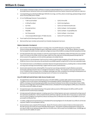 William D. Crews 4
 Participatedindeveloper designandfeature reviews providing feedbackfrom a customer andtest perspective.
Reviewed feature interactionmatrix and includedtestingthat wouldstress feature interactionwith features under test.
 Investigatedbugs bycollectingCallManager SDI & SDL trace logs, core files, phone console logs, gatewaydebugs andcall
detail records (CDRs) whenneeded.
 A list of CallManager features I have worked on:
o T.38 Fax w/FastStart o Q.SIG:Annex M1
o H.323 w/FastStart o Q.SIG:Alerting Name
o Call Park o Q.SIG:Call DiversionbyReroute
o Directed Call Park o Q.SIG:Callback– Call Completion
o FAC/CMC o Q.SIG:Callback– Suspend/Resume
o Call Preservation o Q.SIG:Callback– Intra-Cluster
o IntercompanyMedia Engine: IPTables Security o Q.SIG:SIPTrunk & SIPLine
 Team lead for Q.SIG PlanningandTesting.
 Mentoredfive team members whojoinedCisco’s Boulder development test team.
Modena Automation Development
 Core member of the development team increating a TCL++ basedAPI libraryfor configuring the Cisco Unified
Communications Manager (CUCM) through anAXL/SOAPinterface onthe CUCM. This API library, Modena, provided
the framework for testers to write scripts and configure all areas ofthe CUCMnormallyperformedmanuallyvia the GUI.
 Collaboratedwithother team members to write the requirements for the Modena Utilities API librarythat wasneeded
to gain CLI access to the CUCM, collect trace logs, collect core files, addusers anddecode password paraphrases for
direct accessto the appliance, control switches, gateways andcatalyst devices.
 Keycontributor on the Automation TaskForce frominitial concept throughcompletionof the API libraries used bythe
CUCM test teamat Cisco sites across the worldwitharound400 engineers using the API for their test automationneeds.
 Trainedtesters howto use the Modena automation libraries through demonstrations, providingvideo ondemand(VOD)
training, team trainings andmaintaining a support wiki the testers couldreference.
 Automatedseveral test plans achieving95% of manual test cases being automated using the Modena automation
framework reducing execution time onaverage from 8 weeks to 10 days. This reductionintest caseexecutionacross
Cisco’s CUCMbusiness unit gave Ciscoa completive advantage over other competitors byshorting the development and
testingcycle and improvedqualitybyreducing chance’s of humanerror duringtesting.
Cisco BTS 10200 Soft Switch& Packet Cable (Service Provider Level)
 Designedfeature test planandexecuted test cases onthe BTS 10200 in a packet cable systemtest environment. This
included an end-to-endsolutioninvolving Media TerminalAdapters (MTAs), Cable ModemTermination Systems
(CMTSs), Gateways,Record Keeping System(RKS), SecurityKeyDistribution Center (KDC), DomainName Server (DNS),
Dynamic Host ConfigurationProtocol (DHCP), Media Servers, BroadbandProvisioning Registrar (BPR), Access Routers to
the PSTN andthe BTS 10200 soft switch.
 Designedtest planandconductedtesting of the packet cable securityfor IPSECbetweenthe MTA andBTS and IKE
betweenthe BTS andthe Access Gateways.
 Collaborated withCableLabs engineers includingseveral Cisco Fellow Engineers whowere involvedwith writing manyof
the CableLabs specifications. Communicated directly withthese engineers and often did in-house tests onspecialitems
that Ciscowas certifying, ensuringthese products wouldpass their certificationtests whichcost $25,000 for eachtryat
passingthe certification test.
 Installed, configuredandmaintainedCisco’s BroadbandProvisioning Registrar for the Boulder Ciscooffice for all the test
engineer’s Media TerminalAdapters (MTAs).
 Automatedtest cases using the ATS framework. Wrote TCL librariesandtest scripts to fullytest alltest plans bythe
Boulder teamfor the Super Cell andPacketCable DQoSprojects. Automationincludedautomatingthe collectionand
parsing ofsniffer traces, gatewaydebugs, data from the RKS server, CDR records from the BAMS server, SC2200 logs and
data fromthe BTS 10200 soft switch.
 