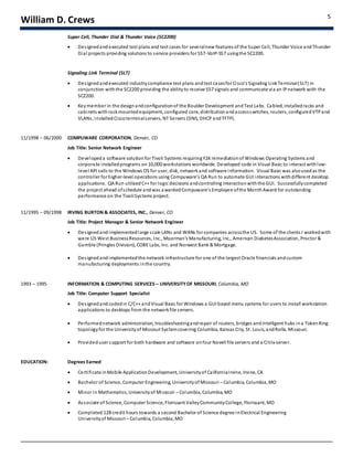 William D. Crews 5
Super Cell, Thunder Dial & Thunder Voice (SC2200)
 Designedandexecuted test plans and test cases for severalnew features of the Super Cell, Thunder Voice andThunder
Dial projects providing solutions to service providers for SS7-VoIP-SS7 usingthe SC2200.
Signaling Link Terminal (SLT)
 Designedandexecuted industrycompliance test plans andtest casesfor Cisco’s Signaling LinkTerminal(SLT) in
conjunction withthe SC2200 providing the abilityto receive SS7 signals and communicate via an IPnetwork with the
SC2200.
 Keymember in the designandconfigurationof the Boulder Development andTest Labs. Cabled, installedracks and
cabinets with rackmountedequipment, configured core, distributionandaccessswitches, routers, configuredVTPand
VLANs, installedCiscoterminalservers, NT Servers (DNS, DHCP andTFTP).
11/1998 – 06/2000 COMPUWARE CORPORATION, Denver, CO
Job Title: Senior Network Engineer
 Developeda software solutionfor Tivoli Systems requiringY2Kremediationof Windows Operating Systems and
corporate installedprograms on10,000 workstations worldwide. Developed code in Visual Basic to interact withlow-
level API calls to the Windows OS for user, disk, network and software information. Visual Basic was alsousedas the
controller for higher-level operations using Compuware’s QA Run to automate GUI interactions withdifferent desktop
applications. QA Run utilized C++ for logic decisions andcontrolling interactionwiththe GUI. Successfullycompleted
the project ahead ofschedule andwas awardedCompuware’s Employee ofthe MonthAward for outstanding
performance on the TivoliSystems project.
11/1995 – 09/1998 IRVING BURTON & ASSOCIATES, INC., Denver, CO
Job Title: Project Manager & Senior Network Engineer
 Designedandimplementedlarge scale LANs and WANs for companies acrossthe US. Some of the clients I workedwith
were US West BusinessResources, Inc., Moorman’s Manufacturing, Inc., American DiabetesAssociation, Proctor &
Gamble (Pringles Division), COBE Labs, Inc. and Norwest Bank & Mortgage.
 Designedandimplementedthe network infrastructure for one of the largest Oracle financials andcustom
manufacturing deployments inthe country.
1993 – 1995 INFORMATION & COMPUTING SERVICES – UNIVERSITYOF MISSOURI, Columbia, MO
Job Title: Computer Support Specialist
 Designedandcodedin C/C++ andVisual Basic for Windows a GUI based menu systems for users to install workstation
applications to desktops from the networkfile servers.
 Performednetwork administration, troubleshootingandrepair of routers, bridges andintelligent hubs ina TokenRing
topologyfor the Universityof Missouri Systemcovering Columbia, Kansas City, St. Louis, andRolla, Missouri.
 Provideduser support for both hardware and software onfour Novell file servers and a Citrix server.
EDUCATION: Degrees Earned
 Certificate inMobile ApplicationDevelopment, Universityof CaliforniaIrvine, Irvine, CA
 Bachelor of Science, Computer Engineering, Universityof Missouri – Columbia, Columbia, MO
 Minor in Mathematics, Universityof Missouri – Columbia, Columbia, MO
 Associate of Science, Computer Science, Florissant ValleyCommunityCollege, Florissant, MO
 Completed 128 credit hours towards a second Bachelor of Science degree inElectrical Engineering
Universityof Missouri – Columbia, Columbia, MO
 