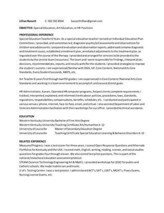 LillianBassett C: 502.592.8564 bassettlilllian@gmail.com
OBJECTIVE: Special Education,ArtEducation,orHR Positions
PROFESSIONAL EXPERIENCE
Special EducationTeacher6 Years:As a special educationteacherIservedonIndividual EducationPlan
Committees.Iprovided,andsometimesled,diagnosticpsycho/edassessmentsandobservationsfor
childrenandadolescents.Ipreparedevaluationandobservationreports,addressedcomplex diagnostic
and treatmentissues,establishedatreatmentplan,annotatedadjustmentstothe treatmentplan,as
regulatedoverthe course of the therapy.Iprovidedandarrangedfor servicestobe providedtothe
studentsbythe service team(resources).The teamandI were responsibleforfindings,interpretation,
decisions,recommendations,reports,andresultswith/forthe students.Iprovidedstrategiesto improve
the student’ssuccess.Iam experienced/familiarwith IDEA, ILP,Core Content,NationalArtsCore
Standards, EveryStudentSucceeds, MAPS, etc.
Art Teacher8 yearsfirstthroughtwelfthgrades:Iam experiencedinCore Content/National ArtsCore
Standardsand workingina teamenvironmenttoaccomplish andexceed districtgoals.
HR Administrator,4years.OperatedHRcomputerprograms,helped clientscompleterequirements.I
tracked,interpreted,explained,andinformedclientsabout policies,procedures,laws,standards,
regulations,responsibilities,compensations,benefits,schedules,etc. Iconductedandparticipatedin
variousvenues:phone,internet,face-to-face,email,andvirtual.IalsoassistedDepartmentof Laborand
VeteransAdministrationfacilitatorswiththeirworkshopsforouroffice.Iprovidedtechnical assistance.
EDUCATION
WesternKentuckyUniversityBachelorof Fine ArtsDegree
WesternKentuckyUniversityTeachingCertificate Art/HumanitiesK-12
Universityof Louisville Master of SecondaryEducationDegree
Universityof Louisville TeachingCertificate Special EducationLearning&BehaviorDisordersK-12
RELATED EXPERIENCE
MeasuredProgress:Iwas a testscorer for three years.IscoredOpenResponse Questions andAlternate
PortfoliosforKentuckyandthe USA.I scoredmath,English,writing,reading, science,andsocial studies
questionsforgradesfourthrougheleven. We alsoscoredtestpilotquestions.Thisisapart of the
national/state/local educationassessmentprotocol.
STEAM(Science TechnologyEngineeringArt& Math): I providedworkshopsforLEGO forpublicand
Catholicschools.We made mobile carsandtrucks.
U of L TestingCenter:Iwasa testproctor.I administeredACT’s,SAT’s,LSAT’s,MCAT’s,PraxisExams,
NursingLicense Exams,etc.
 