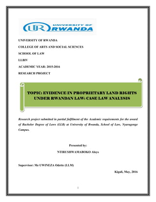i
UNIVERSITY OF RWANDA
COLLEGE OF ARTS AND SOCIAL SCIENCES
SCHOOL OF LAW
LLBIV
ACADEMIC YEAR: 2015-2016
RESEARCH PROJECT
Research project submitted in partial fulfilment of the Academic requirements for the award
of Bachelor Degree of Laws (LLB) at University of Rwanda, School of Law, Nyarugenge
Campus.
Presented by:
NTIRUSHWAMABOKO Aloys
Supervisor: Me UWINEZA Odette (LLM)
Kigali, May, 2016
TOPIC: EVIDENCE IN PROPRIETARY LAND RIGHTS
UNDER RWANDAN LAW: CASE LAW ANALYSIS
 