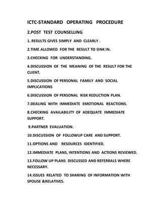 ICTC-STANDARD OPERATING PROCEDURE
2.POST TEST COUNSELLING
1. RESULTS GIVES SIMPLY AND CLEARLY .
2.TIME ALLOWED FOR THE RESULT TO SINK IN.
3.CHECKING FOR UNDERSTANDING.
4.DISCUSSION OF THE MEANING OF THE RESULT FOR THE
CLIENT.
5.DISCUSSION OF PERSONAL FAMILY AND SOCIAL
IMPLICATIONS
6.DISCUSSION OF PERSONAL RISK REDUCTION PLAN.
7.DEALING WITH IMMEDIATE EMOTIONAL REACTIONS.
8.CHECKING AVAILABILITY OF ADEQUATE IMMEDIATE
SUPPORT.
9.PARTNER EVALUATION.
10.DISCUSSION OF FOLLOWUP CARE AND SUPPORT.
11.OPTIONS AND RESOURCES IDENTIFIED.
12.IMMEDIATE PLANS, INTENTIONS AND ACTIONS REVIEWED.
13.FOLLOW UP PLANS DISCUSSED AND REFERRALS WHERE
NECESSARY.
14.ISSUES RELATED TO SHARING OF INFORMATION WITH
SPOUSE &RELATIVES.
 