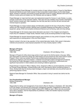 Roy Chesbro (continued)
Served as Module Project Manager for modular portion of major refinery project in Texas for Shell Motiva.
Worked with Bechtel as part of joint venture to help incorporated modular design into the detail design
efforts. Worked on selection and kickoff of module fabrication shops for project. Modules were built in four
different module yards and totaled over 400. Modules were as large as 1000MT.
Project Manager on major tank farm pipe rack replacement project for Conoco in Lake Charles, La using
modular construction as key execution method. New pipe rack was installed using modules assembled in
South Carolina module yard. After installation the new rack was tied in and the old rack removed with
minimal impact to operation.
Project Manager on 2 large modular design and fabrication projects for Eli Lilly in Puerto Rico. Projects
utilized over 250 individual modules. Modules were completely designed and fabricated to include all
equipment, piping, HVAC and complete architectural features such as flooring, walls and drop ceilings.
Project Manager for 40 module project where fabrication was done in York, England and shipped to
Puerto Rico for installation in larger facility. Modules made up lab and testing facilities for larger facility.
Project Manager for several chemical plant projects using modules as a key portion of projects. Projects
were expansions to existing plants in Ohio and West Virginia.
Heavily involved in the day to day operation of the module fabrication facility. Well versed in fabrication
methods and procedures. Lead proposal preparation for many module projects in office.
Manager of Projects
Kvaerner Process
1996-1998 Charleston, WV and Beijing, China
Manager of Projects for office where large portion of work was for the DuPont plants in the area. Office
was responsible for preliminary design thru detail design and procurement for their entire DuPont Capital
Program. When I took over position, DuPont was considering terminating alliance due to poor
performance relating to cost and schedule. I instituted more stringent project management procedures
and trained the Project Managers in these procedures resulting in turnaround in performance and
significant improvement in Client relations and renewing of alliance agreement.
Project Director in Kvaerner Office in Beijing, China. Assigned to Office to provide leadership and training
for Chinese Project Managers. Worked projects with many international clients considering projects in
China. Worked with them to develop project strategies, project cost estimates and procurement plans for
performing projects in China.
Regional Sales Manager for Charleston Office. Was successful in bring in several new clients into the
office.
Vice President/General Manager
Randers Engineering
1993-1996 Charleston, WV
Responsible for startup and management of new branch office for Randers in Charleston, WV. Built office
to 50 man design, procurement and construction management operation. Established an alliance with
Arco Chemical to execute all of their Capital Projects ($10-15MM per year). Office was very successful
and is still in operation. Had full responsibility for profit/loss in office and handled majority of business
development activities.
Manager of Projects
2cebff82-2e81-475f-847f-f12f750dc49a-161127220207.doc - 3 -
 