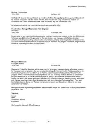 Roy Chesbro (continued)
McGraw Constructors
1991-1993 Ashland, KY
Worked with General Manager to start up new branch office. Managed project management department
for projects associated with the metals industry. This included two lump sum turnkey projects for
continuous slab caster installations at AK Steel in Ashland, Ky. and Middletown, Ohio
Developed estimating, cost control and scheduling programs for office.
Construction Manager/Mechanical Field Engineer
Shook Inc.
1987-1991 Cincinnati, OH
Responsible for two major municipal wastewater treatment construction projects for the city of Cincinnati.
Total cost was $68 million. Responsible for the coordination and management of all construction
activities, including scheduling, subcontractor administration, change order negotiations and cost control.
Also procurement of all mechanical equipment and bulk materials including bid solicitation, negotiation of
contracts, expediting and start-up of equipment.
Manager of Projects
Goodyear Atomic
1978-1987 Piketon, OH
Manager of Project for Goodyear with a department of ten project managers during a five-year program
for the design and construction of a new Uranium Centrifuge Enrichment Facility. Total expenditures for
the new facility exceeded $2.6 billion up till the time project was cancelled due to trundown of nucler
program in US. Several facilities were completed at site and in startup mode at the time of cancellation.
Program was made up of over 40 individual projects, many of which were in excess of $100 million.
During that period also served as Project Manager on $130 million Uranium Handling Facility associated
with the new enrichment plant. Coordinated project with Union Carbide (Technology lead), Fluor and
Bechtel (designers), Stone and Webster (construction manger) and Department of Energy and local
construction contractors.
Managed facilities engineering department responsible for design and construction of facility improvement
projects for Plant.
Training:
Icarus
PDRI
SmartPlant Review
Primavera
Well versed in Microsoft Office Programs
2cebff82-2e81-475f-847f-f12f750dc49a-161127220207.doc - 4 -
 