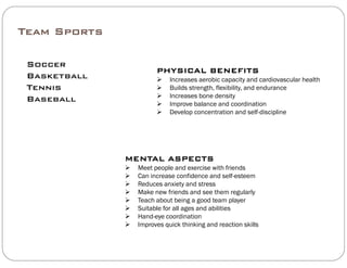 Team Sports
Soccer
PHYSICAL BENEFITS
Basketball
Tennis
Baseball
PHYSICAL BENEFITS
 Increases aerobic capacity and cardiovascular health
 Builds strength, flexibility, and endurance
 Increases bone density

Baseball  Improve balance and coordination
 Develop concentration and self-discipline
MENTAL ASPECTS
 M t l d i ith f i d Meet people and exercise with friends
 Can increase confidence and self-esteem
 Reduces anxiety and stress
 Make new friends and see them regularly
 Teach abo t being a good team pla er Teach about being a good team player
 Suitable for all ages and abilities
 Hand-eye coordination
 Improves quick thinking and reaction skills
 