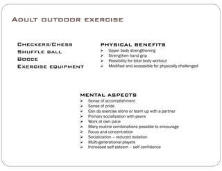 Adult outdoor exercise
Checkers/Chess PHYSICAL BENEFITSCheckers/Chess
Shuffle ball
Bocce
PHYSICAL BENEFITS
 Upper body strengthening
 Strengthen hand grip
 Possibility for total body workout
 M difi d d ibl f h i ll h ll dExercise equipment  Modified and accessible for physically challenged
MENTAL ASPECTS
 Sense of accomplishment
 Sense of pride Sense of pride
 Can do exercise alone or team up with a partner
 Primary socialization with peers
 Work at own pace
 Many routine combinations possible to encourage Many routine combinations possible to encourage
 Focus and concentration
 Socialization – reduced isolation
 Multi-generational players
 Increased self esteem – self confidence Increased self esteem self confidence
 