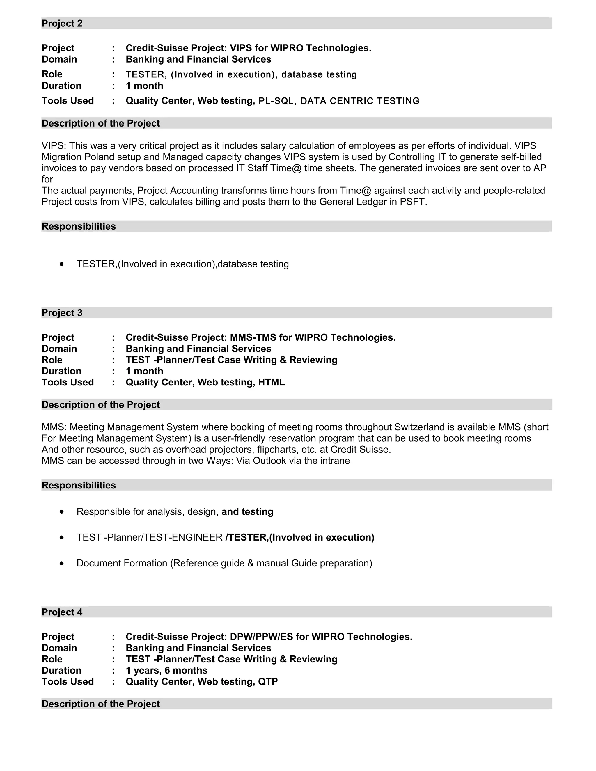 Project 2
Project : Credit-Suisse Project: VIPS for WIPRO Technologies.
Domain : Banking and Financial Services
Role : TESTER, (Involved in execution), database testing
Duration : 1 month
Tools Used : Quality Center, Web testing, PL-SQL, DATA CENTRIC TESTING
Description of the Project
VIPS: This was a very critical project as it includes salary calculation of employees as per efforts of individual. VIPS
Migration Poland setup and Managed capacity changes VIPS system is used by Controlling IT to generate self-billed
invoices to pay vendors based on processed IT Staff Time@ time sheets. The generated invoices are sent over to AP
for
The actual payments, Project Accounting transforms time hours from Time@ against each activity and people-related
Project costs from VIPS, calculates billing and posts them to the General Ledger in PSFT.
Responsibilities
• TESTER,(Involved in execution),database testing
Project 3
Project : Credit-Suisse Project: MMS-TMS for WIPRO Technologies.
Domain : Banking and Financial Services
Role : TEST -Planner/Test Case Writing & Reviewing
Duration : 1 month
Tools Used : Quality Center, Web testing, HTML
Description of the Project
MMS: Meeting Management System where booking of meeting rooms throughout Switzerland is available MMS (short
For Meeting Management System) is a user-friendly reservation program that can be used to book meeting rooms
And other resource, such as overhead projectors, flipcharts, etc. at Credit Suisse.
MMS can be accessed through in two Ways: Via Outlook via the intrane
Responsibilities
• Responsible for analysis, design, and testing
• TEST -Planner/TEST-ENGINEER /TESTER,(Involved in execution)
• Document Formation (Reference guide & manual Guide preparation)
Project 4
Project : Credit-Suisse Project: DPW/PPW/ES for WIPRO Technologies.
Domain : Banking and Financial Services
Role : TEST -Planner/Test Case Writing & Reviewing
Duration : 1 years, 6 months
Tools Used : Quality Center, Web testing, QTP
Description of the Project
 