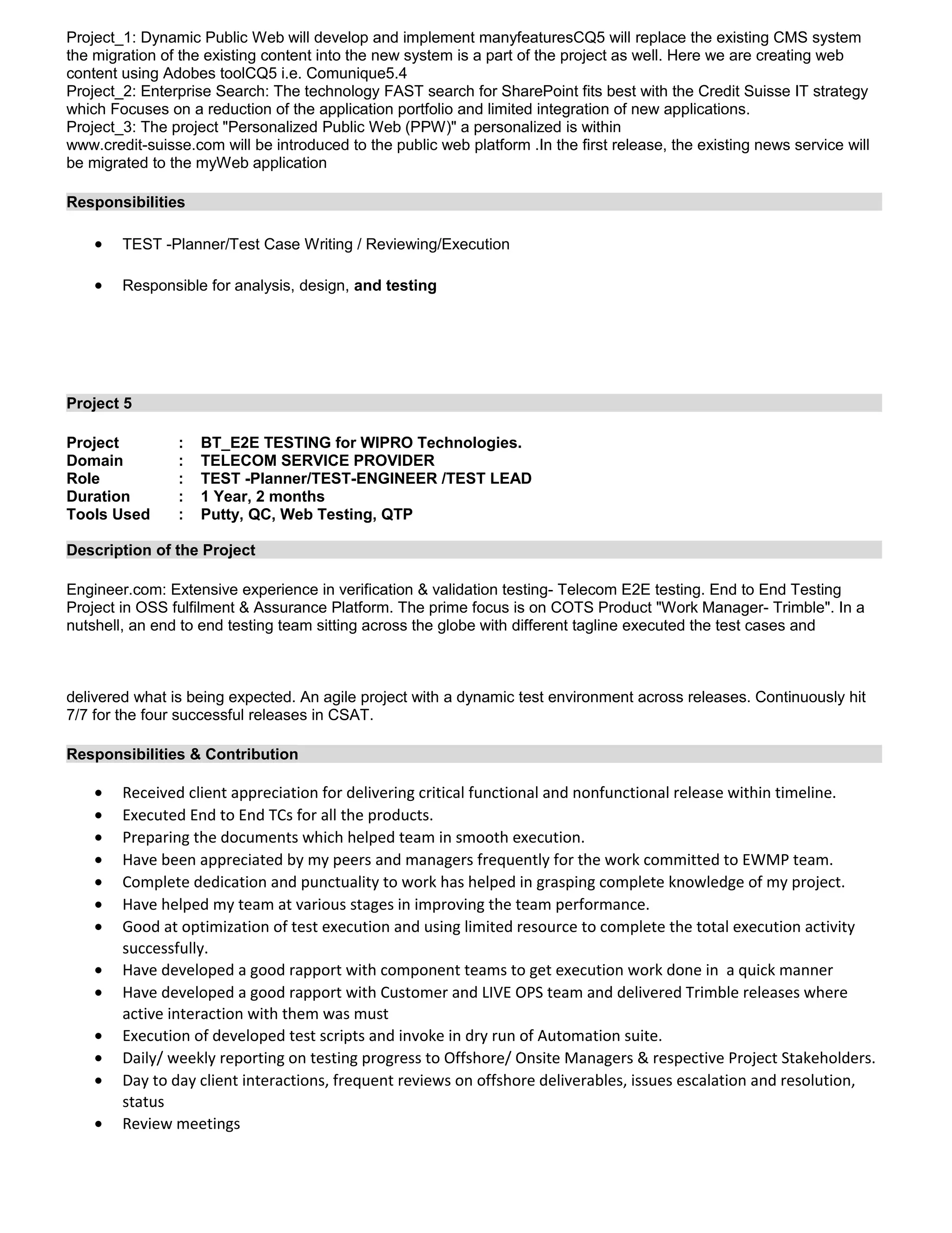 Project_1: Dynamic Public Web will develop and implement manyfeaturesCQ5 will replace the existing CMS system
the migration of the existing content into the new system is a part of the project as well. Here we are creating web
content using Adobes toolCQ5 i.e. Comunique5.4
Project_2: Enterprise Search: The technology FAST search for SharePoint fits best with the Credit Suisse IT strategy
which Focuses on a reduction of the application portfolio and limited integration of new applications.
Project_3: The project "Personalized Public Web (PPW)" a personalized is within
www.credit-suisse.com will be introduced to the public web platform .In the first release, the existing news service will
be migrated to the myWeb application
Responsibilities
• TEST -Planner/Test Case Writing / Reviewing/Execution
• Responsible for analysis, design, and testing
Project 5
Project : BT_E2E TESTING for WIPRO Technologies.
Domain : TELECOM SERVICE PROVIDER
Role : TEST -Planner/TEST-ENGINEER /TEST LEAD
Duration : 1 Year, 2 months
Tools Used : Putty, QC, Web Testing, QTP
Description of the Project
Engineer.com: Extensive experience in verification & validation testing- Telecom E2E testing. End to End Testing
Project in OSS fulfilment & Assurance Platform. The prime focus is on COTS Product "Work Manager- Trimble". In a
nutshell, an end to end testing team sitting across the globe with different tagline executed the test cases and
delivered what is being expected. An agile project with a dynamic test environment across releases. Continuously hit
7/7 for the four successful releases in CSAT.
Responsibilities & Contribution
• Received client appreciation for delivering critical functional and nonfunctional release within timeline.
• Executed End to End TCs for all the products.
• Preparing the documents which helped team in smooth execution.
• Have been appreciated by my peers and managers frequently for the work committed to EWMP team.
• Complete dedication and punctuality to work has helped in grasping complete knowledge of my project.
• Have helped my team at various stages in improving the team performance.
• Good at optimization of test execution and using limited resource to complete the total execution activity
successfully.
• Have developed a good rapport with component teams to get execution work done in a quick manner
• Have developed a good rapport with Customer and LIVE OPS team and delivered Trimble releases where
active interaction with them was must
• Execution of developed test scripts and invoke in dry run of Automation suite.
• Daily/ weekly reporting on testing progress to Offshore/ Onsite Managers & respective Project Stakeholders.
• Day to day client interactions, frequent reviews on offshore deliverables, issues escalation and resolution,
status
• Review meetings
 