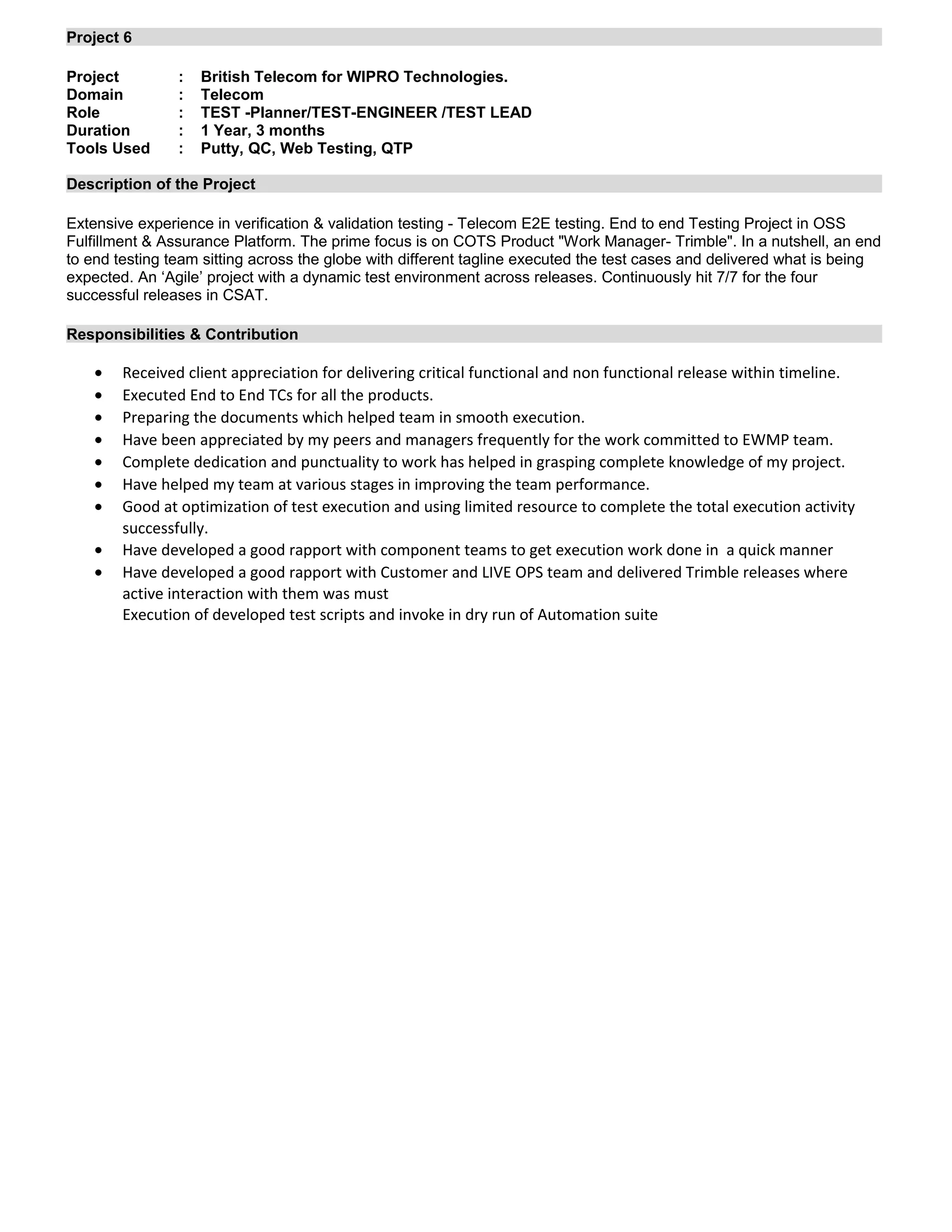 Project 6
Project : British Telecom for WIPRO Technologies.
Domain : Telecom
Role : TEST -Planner/TEST-ENGINEER /TEST LEAD
Duration : 1 Year, 3 months
Tools Used : Putty, QC, Web Testing, QTP
Description of the Project
Extensive experience in verification & validation testing - Telecom E2E testing. End to end Testing Project in OSS
Fulfillment & Assurance Platform. The prime focus is on COTS Product "Work Manager- Trimble". In a nutshell, an end
to end testing team sitting across the globe with different tagline executed the test cases and delivered what is being
expected. An ‘Agile’ project with a dynamic test environment across releases. Continuously hit 7/7 for the four
successful releases in CSAT.
Responsibilities & Contribution
• Received client appreciation for delivering critical functional and non functional release within timeline.
• Executed End to End TCs for all the products.
• Preparing the documents which helped team in smooth execution.
• Have been appreciated by my peers and managers frequently for the work committed to EWMP team.
• Complete dedication and punctuality to work has helped in grasping complete knowledge of my project.
• Have helped my team at various stages in improving the team performance.
• Good at optimization of test execution and using limited resource to complete the total execution activity
successfully.
• Have developed a good rapport with component teams to get execution work done in a quick manner
• Have developed a good rapport with Customer and LIVE OPS team and delivered Trimble releases where
active interaction with them was must
Execution of developed test scripts and invoke in dry run of Automation suite
 