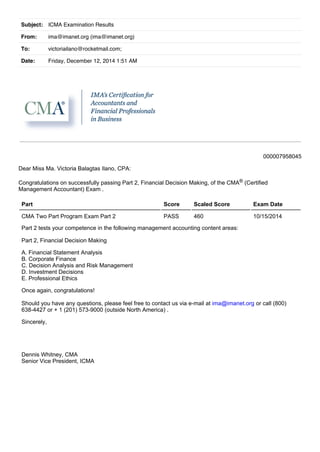 Subject: ICMA Examination Results 
From: ima@imanet.org (ima@imanet.org) 
To: victoriailano@rocketmail.com; 
Date: Friday, December 12, 2014 1:51 AM 
000007958045 
Dear Miss Ma. Victoria Balagtas Ilano, CPA: 
Congratulations on successfully passing Part 2, Financial Decision Making, of the CMA® (Certified 
Management Accountant) Exam . 
Part Score Scaled Score Exam Date 
CMA Two Part Program Exam Part 2 PASS 460 10/15/2014 
Part 2 tests your competence in the following management accounting content areas: 
Part 2, Financial Decision Making 
A. Financial Statement Analysis 
B. Corporate Finance 
C. Decision Analysis and Risk Management 
D. Investment Decisions 
E. Professional Ethics 
Once again, congratulations! 
Should you have any questions, please feel free to contact us via e­mail 
at ima@imanet.org or call (800) 
638­4427 
or + 1 (201) 573­9000 
(outside North America) . 
Sincerely, 
Dennis Whitney, CMA 
Senior Vice President, ICMA 
