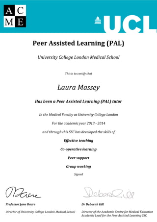 Peer Assisted Learning (PAL)
University College London Medical School
This is to certify that
Laura Massey
Has been a Peer Assisted Learning (PAL) tutor
In the Medical Faculty at University College London
For the academic year 2013 - 2014
and through this SSC has developed the skills of
Effective teaching
Co-operative learning
Peer support
Group working
Signed
Dr Deborah Gill
Director of the Academic Centre for Medical Education
Academic Lead for the Peer Assisted Learning SSC
Professor Jane Dacre
Director of University College London Medical School
 