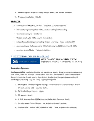 6. Networking and Structure cabling – Cisco, Avaya, 3M, Belden, Schneider.
7. Projector installation – Hitachi.
PROJECTS:
• Emirates tower PMO office, 50th
floor – AV System, CCTV, Access control.
• Dofreeze llc, Engineering office – CCTV, Structure Cabling and Networking.
• Gamma contracting llc – Gate barrier.
• Wisdom jewellery llc – CCTV, Security alarm System.
• Sukoon Tower, Starlight general trading, Wisdom advertising – Access control and TA.
• Alsuma switchgear llc, Petra wood llc, Whitefield trading llc, DSO Cluster O and Q - CCTV.
• American school of Dubai – Projector installation.
2. SITE TECHNOLOGY, ABUDHABI, UAE.
(LOW CURRENT AND SECURITY SYSTEM)
Experience: 6 ½ Years (14th
July 2007 TO 31st
Jan 2014)
Designation: Technician
Job Responsibility: Installation, Servicing and Maintaining Security & Low current system equipment
such as NVR,DVR IP and Analogue Cameras ,Stand alone and Controller based Access Control System-
Biometric, Proximity, Keypad, Security alarm System, Gate barriers, Fiber optical cable splicing, GI
conduit pipe, Trunking, Tray and casing capping wiring work.
1. Fiber optical cable splicing and Testing – Sumitomo electric fusion splicer Type-39 and
Wavetek acterna – otdr – jdsu mts - 5100e.
2. Parking Guidance System – Indect.
3. PA system – Bosch.
4. IP AND Analogue Based CCTV Cameras - Pelco, Axis, Samsung, Bosch.
5. Security Access Control System - Hid, V-Station Biometric and Ge.
6. Gate barriers, Turnstile Gate, Speed stile Gate - Came, Magnetic and Gunnebo.
 