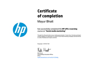 Certificate
of completion
has successfully completed the HP LIFE e-Learning
course on “Social media marketing”
Through this self-paced online course, totaling approximately 1 Contact Hour, the above participant
actively engaged in an exploration of a range of social media marketing campaigns and learned how
to create a Facebook ad to target customers.
Presented
Nate Hurst
Sustainability Innovation Officer
HP Inc.
hplife.edcastcloud.com/verify/YqTSidNg
Mayur Bhatt
2016-07-28
 