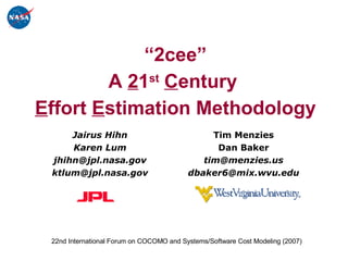 “ 2cee” A  2 1 st   C entury  E ffort  E stimation Methodology Tim Menzies Dan Baker [email_address] [email_address] Jairus Hihn Karen Lum [email_address] [email_address] 22nd International Forum on COCOMO and Systems/Software Cost Modeling (2007)  