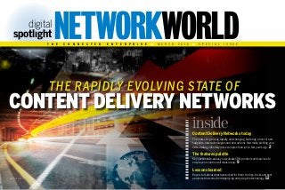 THE rapidly evolving state OF
digital
spotlıght
t h e c o n n e c t e d E n t e r p r i s e M A R C H 2 0 1 5 s p e c i a l i s s u e
S H U T T E R S T O C K
Content Delivery Networks
Content Delivery Networks today
The market is growing rapidly and changing, featuring a host of new
suppliers, new technologies and new options that make plotting your
CDN strategy infinitely more complex than just a few years ago. 2
The features palette
Key questions to ask as you evaluate CDN products and services to
ensure your solution will measure up. 9
Lessons learned
Buyers talk about what has worked for them,the tips,tricks and best
practices that come from deploying and using the technology. 12
inside
 
