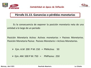 Contabilidad en época de Inflación
Es la consecuencia de exponer la posición monetaria neta de una
entidad a lo largo de un periodo
Posición Monetaria Activa: Activos monetarios > Pasivos Monetarios.
Posición Monetaria Pasiva: Pasivos Monetario > Activos Monetarios.
 Ejm. A.M 200 P M: 150 = PMActiva: 50
 Ejm. AM: 500 P M: 750 = PMPasiva : 250
Párrafo 31.13. Ganancias o pérdidas monetarias
Maracay, Abril 2021 Resultado Monetario La Cátedra
 