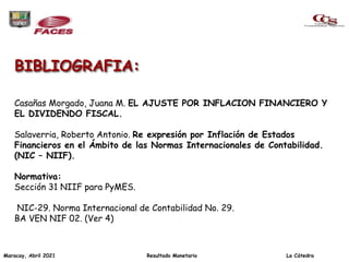 BIBLIOGRAFIA:
Casañas Morgado, Juana M. EL AJUSTE POR INFLACION FINANCIERO Y
EL DIVIDENDO FISCAL.
Salaverria, Roberto Antonio. Re expresión por Inflación de Estados
Financieros en el Ámbito de las Normas Internacionales de Contabilidad.
(NIC – NIIF).
Normativa:
Sección 31 NIIF para PyMES.
NIC-29. Norma Internacional de Contabilidad No. 29.
BA VEN NIF 02. (Ver 4)
Maracay, Abril 2021 Resultado Monetario La Cátedra
 