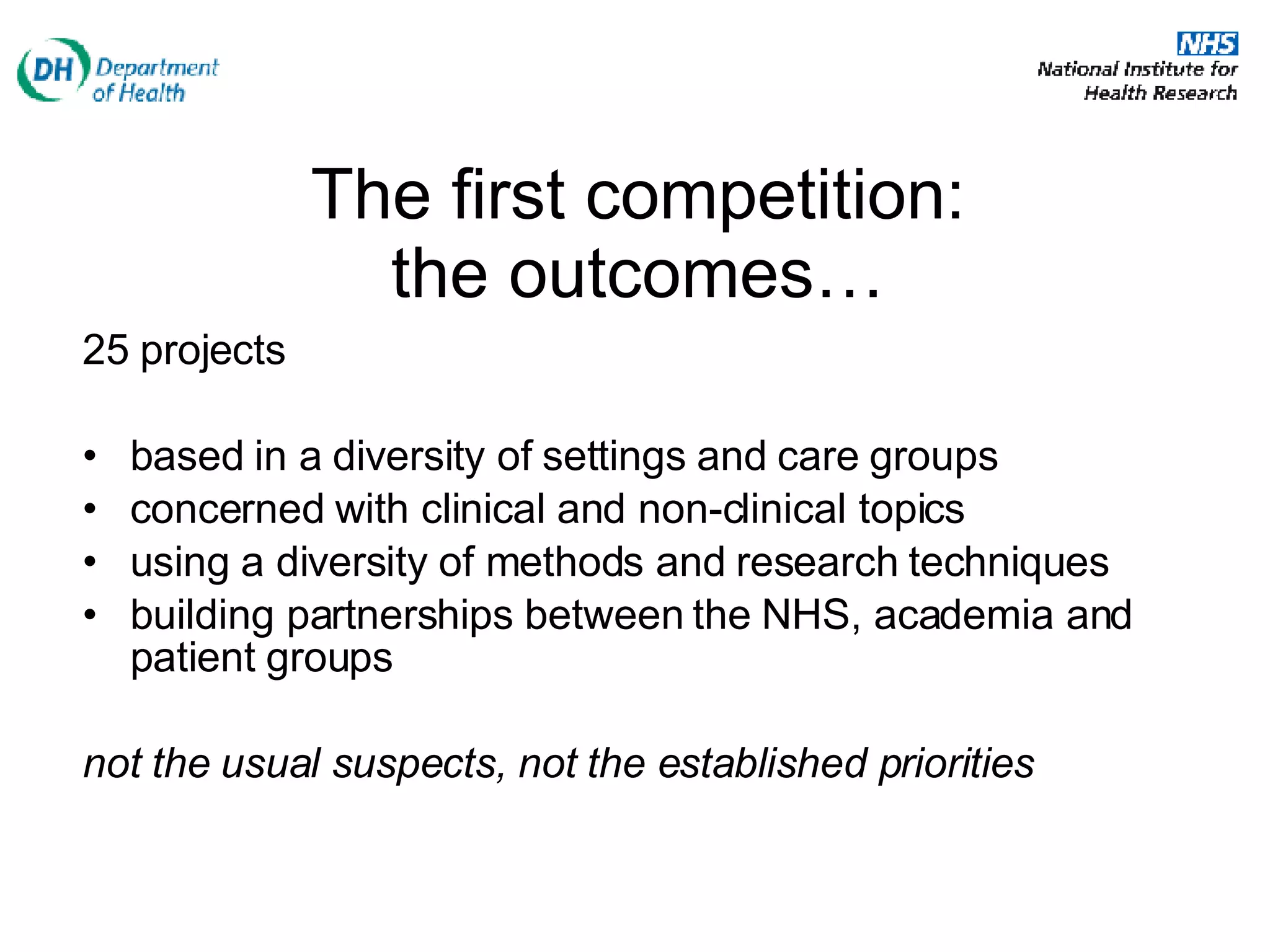 The first competition:  the outcomes…   25 projects based in a diversity of settings and care groups concerned with clinical and non-clinical topics  using a diversity of methods and research techniques building partnerships between the NHS, academia and patient groups not the usual suspects, not the established priorities   