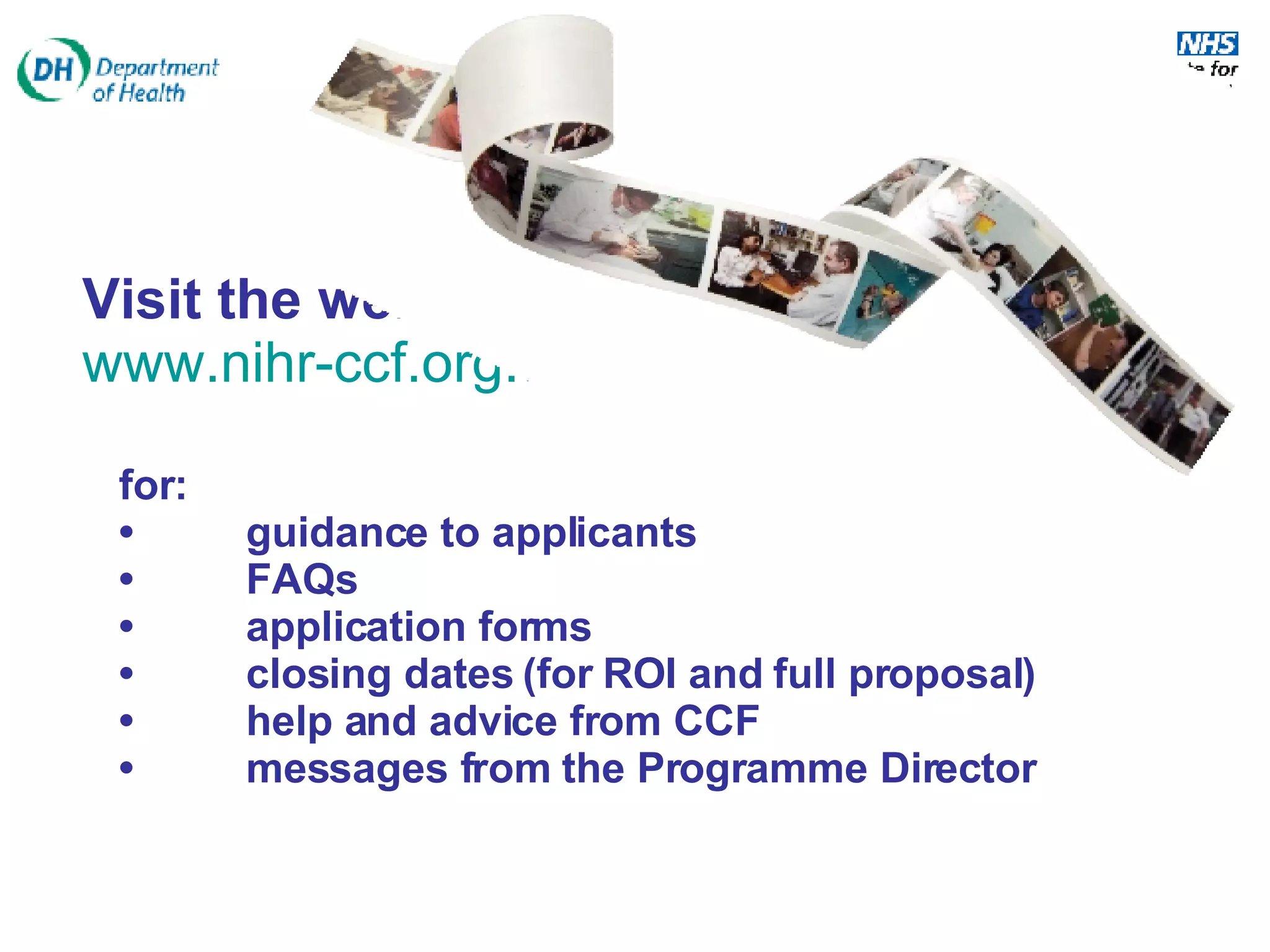 Visit the website …  www.nihr-ccf.org.uk   for: • guidance to applicants • FAQs • application forms • closing dates (for ROI and full proposal)  • help and advice from CCF • messages from the Programme Director 