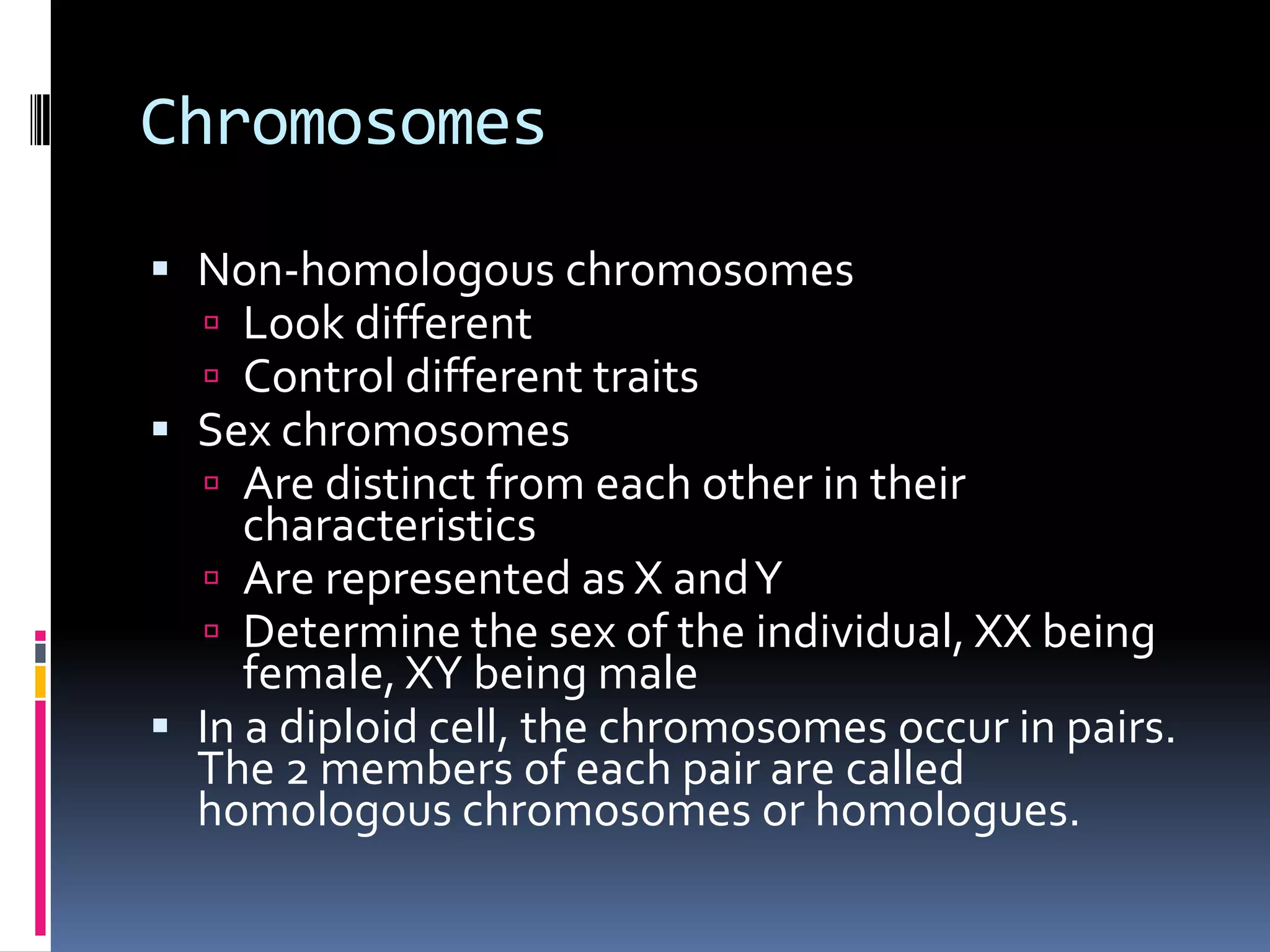 Chromosomes
 Non-homologous chromosomes
 Look different
 Control different traits
 Sex chromosomes
 Are distinct from each other in their
characteristics
 Are represented as X andY
 Determine the sex of the individual, XX being
female, XY being male
 In a diploid cell, the chromosomes occur in pairs.
The 2 members of each pair are called
homologous chromosomes or homologues.
 