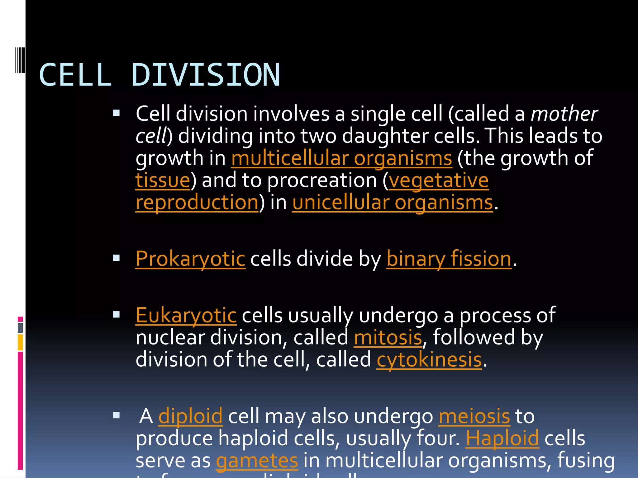 CELL DIVISION
 Cell division involves a single cell (called a mother
cell) dividing into two daughter cells.This leads to
growth in multicellular organisms (the growth of
tissue) and to procreation (vegetative
reproduction) in unicellular organisms.
 Prokaryotic cells divide by binary fission.
 Eukaryotic cells usually undergo a process of
nuclear division, called mitosis, followed by
division of the cell, called cytokinesis.
 A diploid cell may also undergo meiosis to
produce haploid cells, usually four. Haploid cells
serve as gametes in multicellular organisms, fusing
 