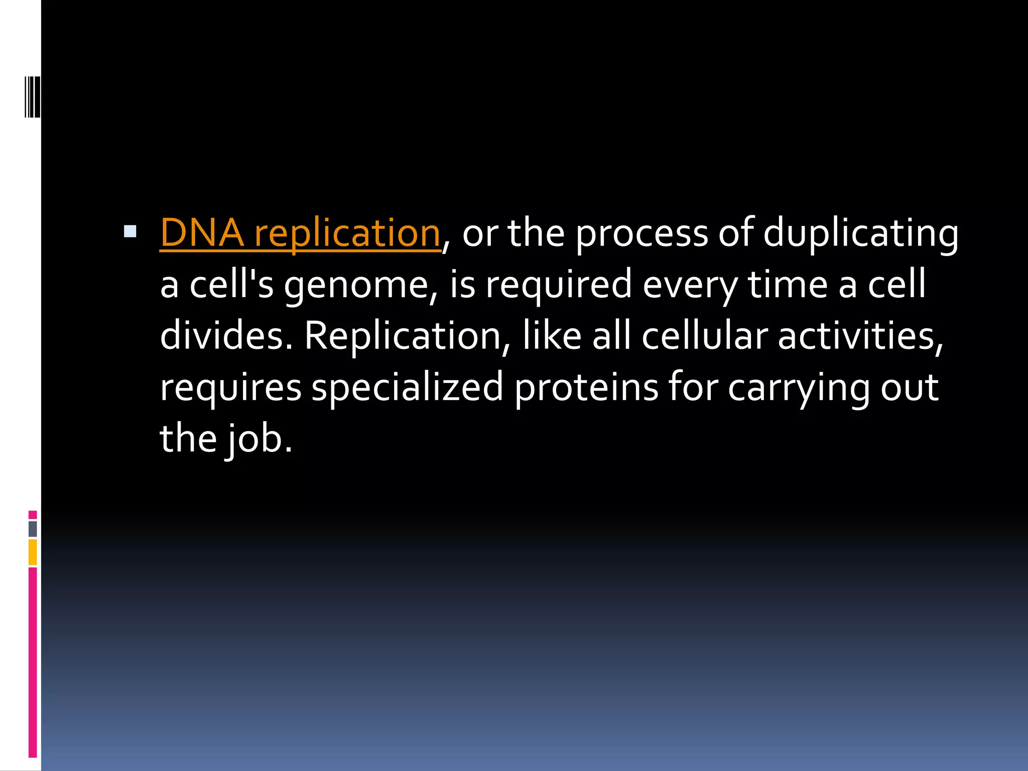  DNA replication, or the process of duplicating
a cell's genome, is required every time a cell
divides. Replication, like all cellular activities,
requires specialized proteins for carrying out
the job.
 
