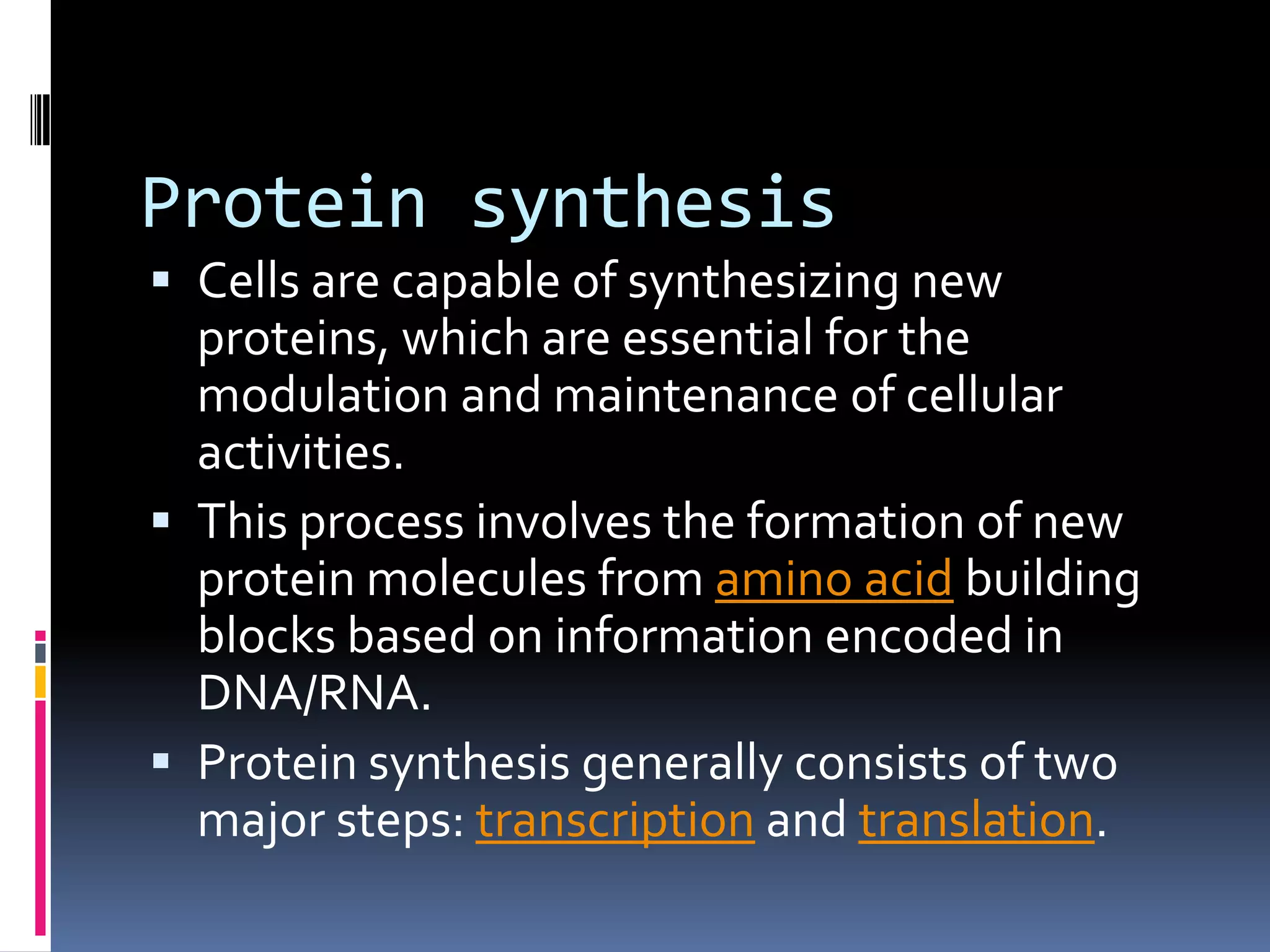 Protein synthesis
 Cells are capable of synthesizing new
proteins, which are essential for the
modulation and maintenance of cellular
activities.
 This process involves the formation of new
protein molecules from amino acid building
blocks based on information encoded in
DNA/RNA.
 Protein synthesis generally consists of two
major steps: transcription and translation.
 