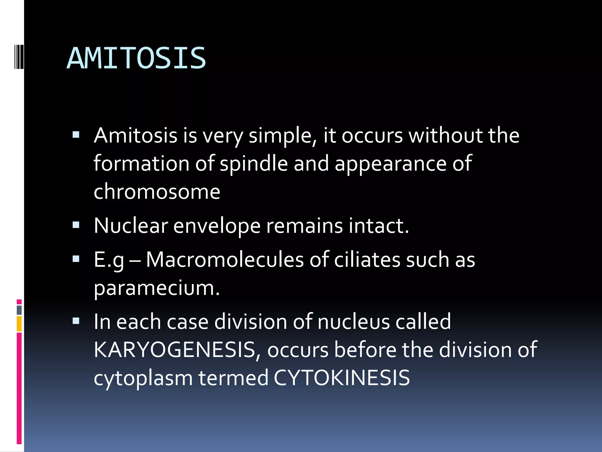 AMITOSIS
 Amitosis is very simple, it occurs without the
formation of spindle and appearance of
chromosome
 Nuclear envelope remains intact.
 E.g – Macromolecules of ciliates such as
paramecium.
 In each case division of nucleus called
KARYOGENESIS, occurs before the division of
cytoplasm termed CYTOKINESIS
 
