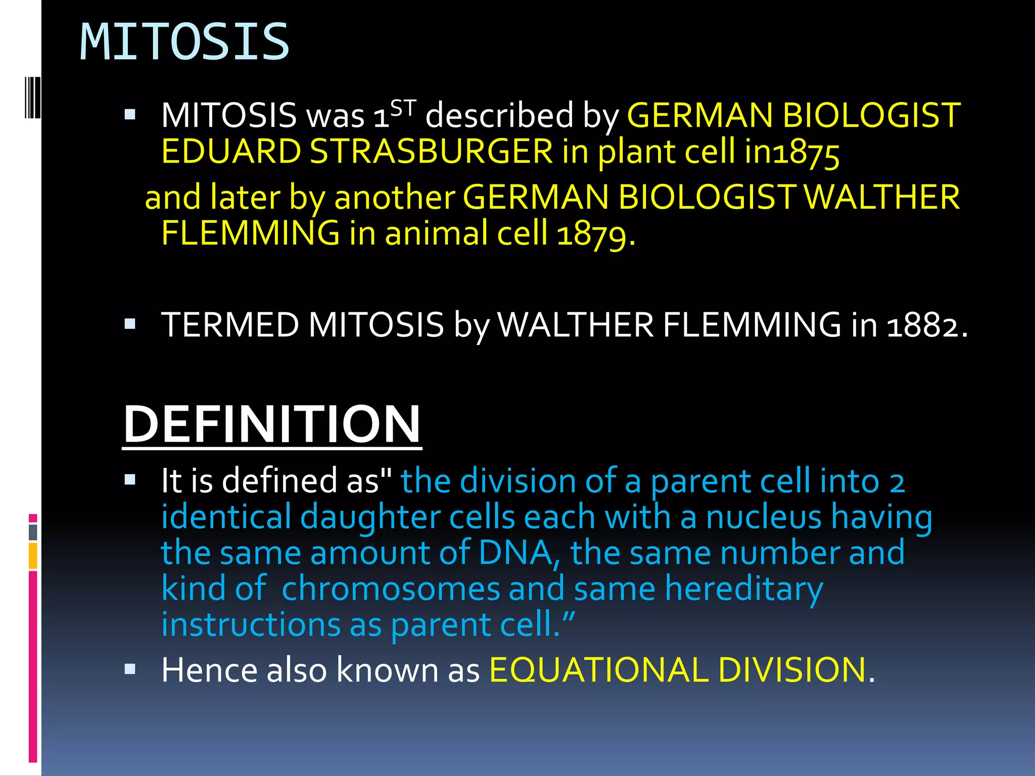 MITOSIS
 MITOSIS was 1ST described by GERMAN BIOLOGIST
EDUARD STRASBURGER in plant cell in1875
and later by another GERMAN BIOLOGISTWALTHER
FLEMMING in animal cell 1879.
 TERMED MITOSIS byWALTHER FLEMMING in 1882.
DEFINITION
 It is defined as" the division of a parent cell into 2
identical daughter cells each with a nucleus having
the same amount of DNA, the same number and
kind of chromosomes and same hereditary
instructions as parent cell.”
 Hence also known as EQUATIONAL DIVISION.
 
