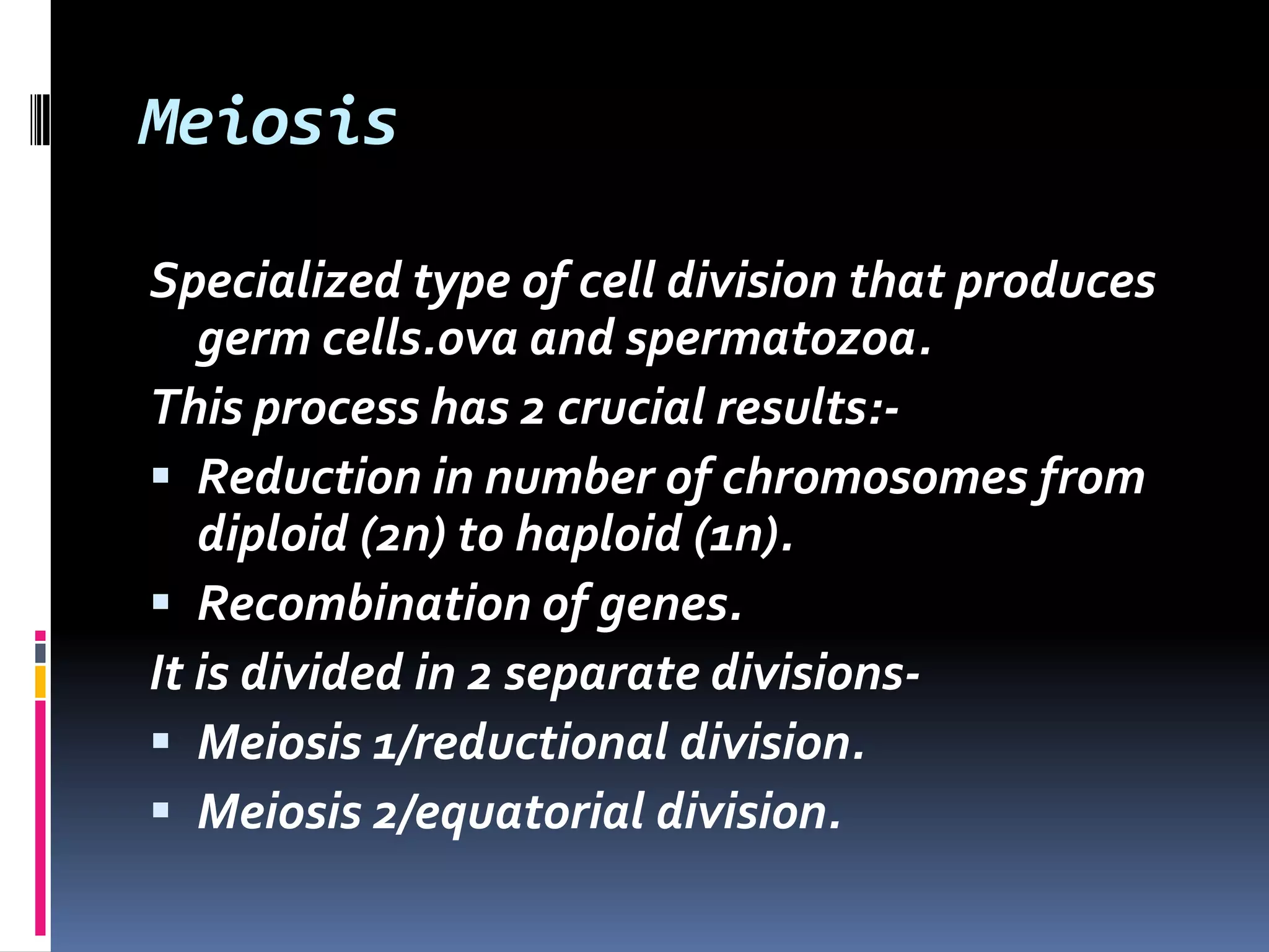 Meiosis
Specialized type of cell division that produces
germ cells.ova and spermatozoa.
This process has 2 crucial results:-
 Reduction in number of chromosomes from
diploid (2n) to haploid (1n).
 Recombination of genes.
It is divided in 2 separate divisions-
 Meiosis 1/reductional division.
 Meiosis 2/equatorial division.
 