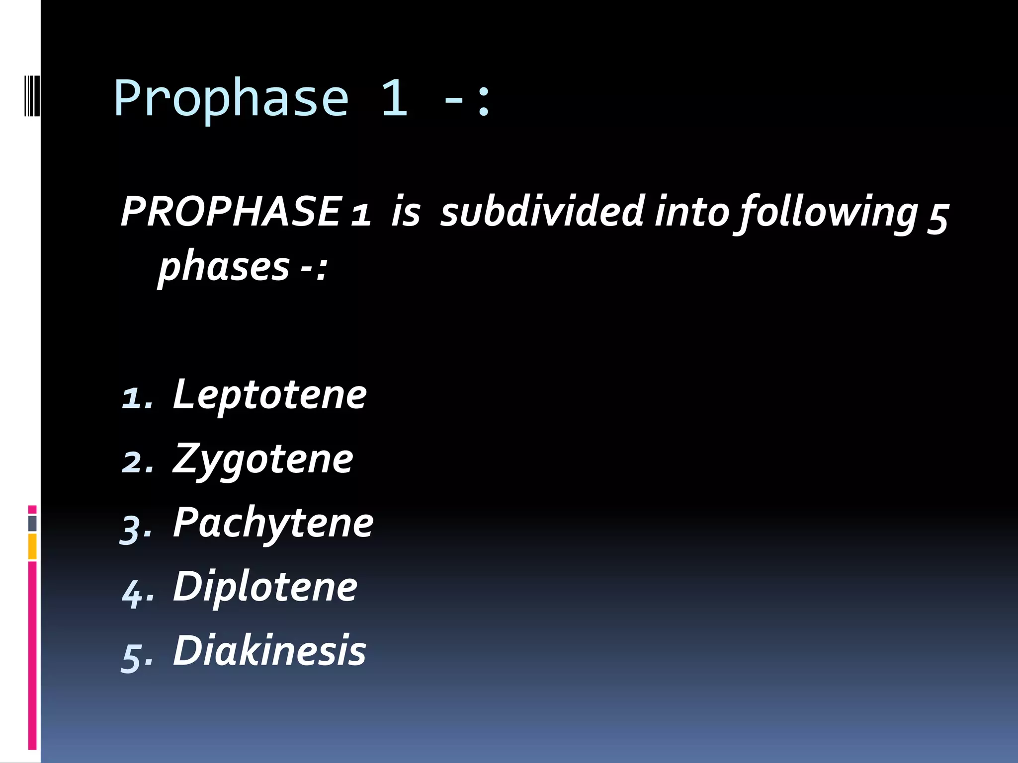 Prophase 1 -:
PROPHASE 1 is subdivided into following 5
phases -:
1. Leptotene
2. Zygotene
3. Pachytene
4. Diplotene
5. Diakinesis
 