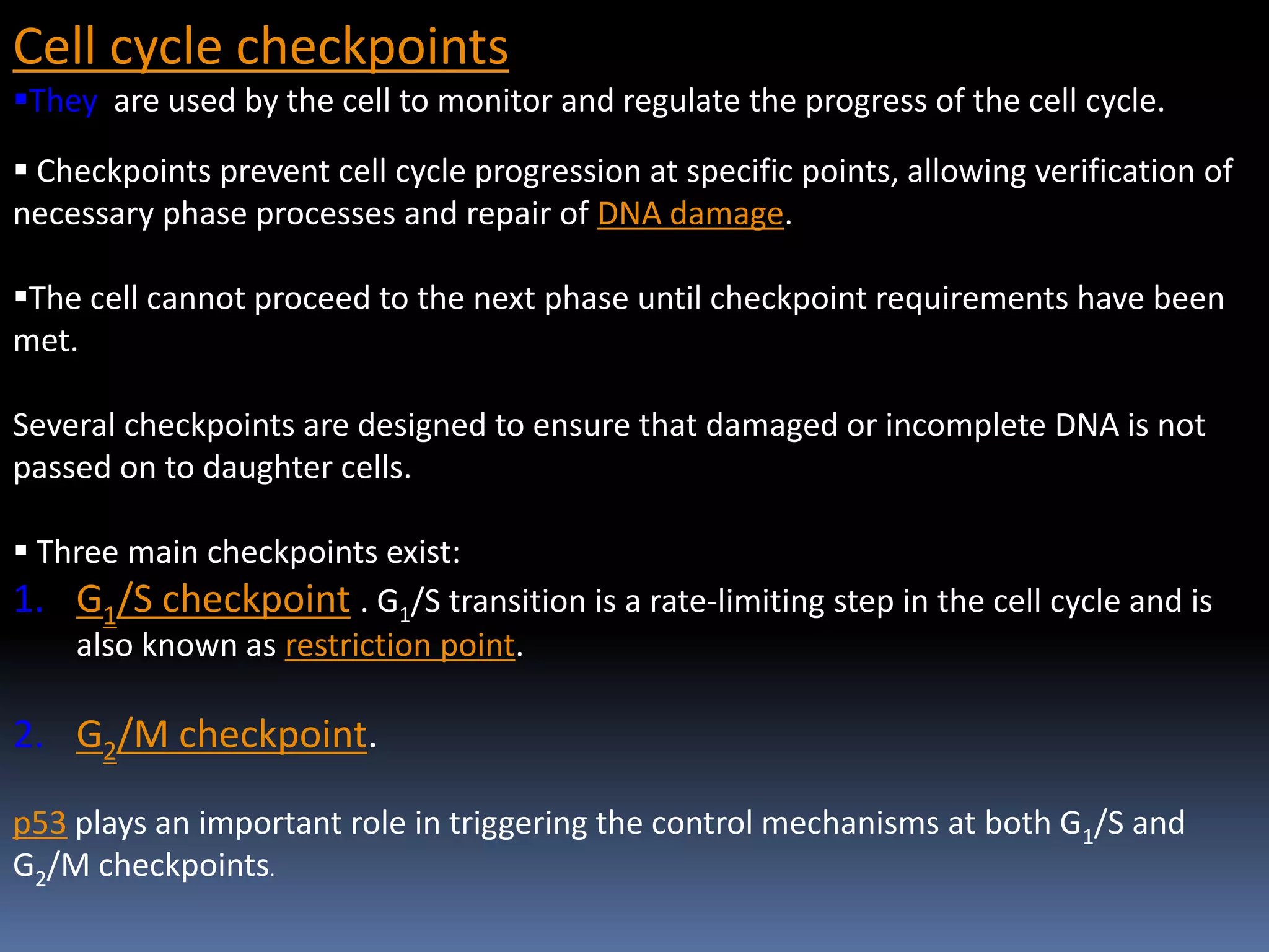 Cell cycle checkpoints
They are used by the cell to monitor and regulate the progress of the cell cycle.
 Checkpoints prevent cell cycle progression at specific points, allowing verification of
necessary phase processes and repair of DNA damage.
The cell cannot proceed to the next phase until checkpoint requirements have been
met.
Several checkpoints are designed to ensure that damaged or incomplete DNA is not
passed on to daughter cells.
 Three main checkpoints exist:
1. G1/S checkpoint . G1/S transition is a rate-limiting step in the cell cycle and is
also known as restriction point.
2. G2/M checkpoint.
p53 plays an important role in triggering the control mechanisms at both G1/S and
G2/M checkpoints.
 