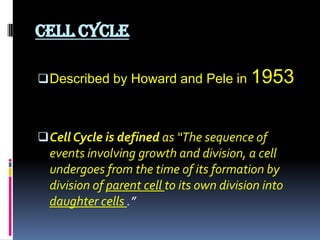 CELL CYCLE
Described by Howard and Pele in 1953
Cell Cycle is defined as “The sequence of
events involving growth and division, a cell
undergoes from the time of its formation by
division of parent cell to its own division into
daughter cells .”
 