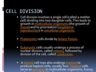 CELL DIVISION
 Cell division involves a single cell (called a mother
cell) dividing into two daughter cells.This leads to
growth in multicellular organisms (the growth of
tissue) and to procreation (vegetative
reproduction) in unicellular organisms.
 Prokaryotic cells divide by binary fission.
 Eukaryotic cells usually undergo a process of
nuclear division, called mitosis, followed by
division of the cell, called cytokinesis.
 A diploid cell may also undergo meiosis to
produce haploid cells, usually four. Haploid cells
serve as gametes in multicellular organisms, fusing
 