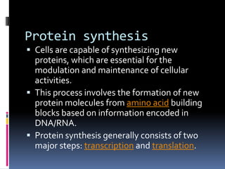 Protein synthesis
 Cells are capable of synthesizing new
proteins, which are essential for the
modulation and maintenance of cellular
activities.
 This process involves the formation of new
protein molecules from amino acid building
blocks based on information encoded in
DNA/RNA.
 Protein synthesis generally consists of two
major steps: transcription and translation.
 