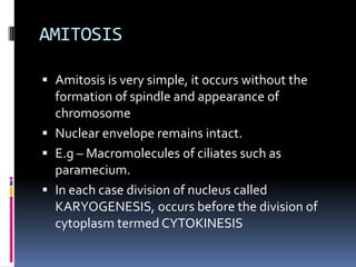 AMITOSIS
 Amitosis is very simple, it occurs without the
formation of spindle and appearance of
chromosome
 Nuclear envelope remains intact.
 E.g – Macromolecules of ciliates such as
paramecium.
 In each case division of nucleus called
KARYOGENESIS, occurs before the division of
cytoplasm termed CYTOKINESIS
 