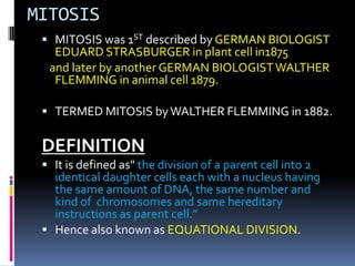MITOSIS
 MITOSIS was 1ST described by GERMAN BIOLOGIST
EDUARD STRASBURGER in plant cell in1875
and later by another GERMAN BIOLOGISTWALTHER
FLEMMING in animal cell 1879.
 TERMED MITOSIS byWALTHER FLEMMING in 1882.
DEFINITION
 It is defined as" the division of a parent cell into 2
identical daughter cells each with a nucleus having
the same amount of DNA, the same number and
kind of chromosomes and same hereditary
instructions as parent cell.”
 Hence also known as EQUATIONAL DIVISION.
 