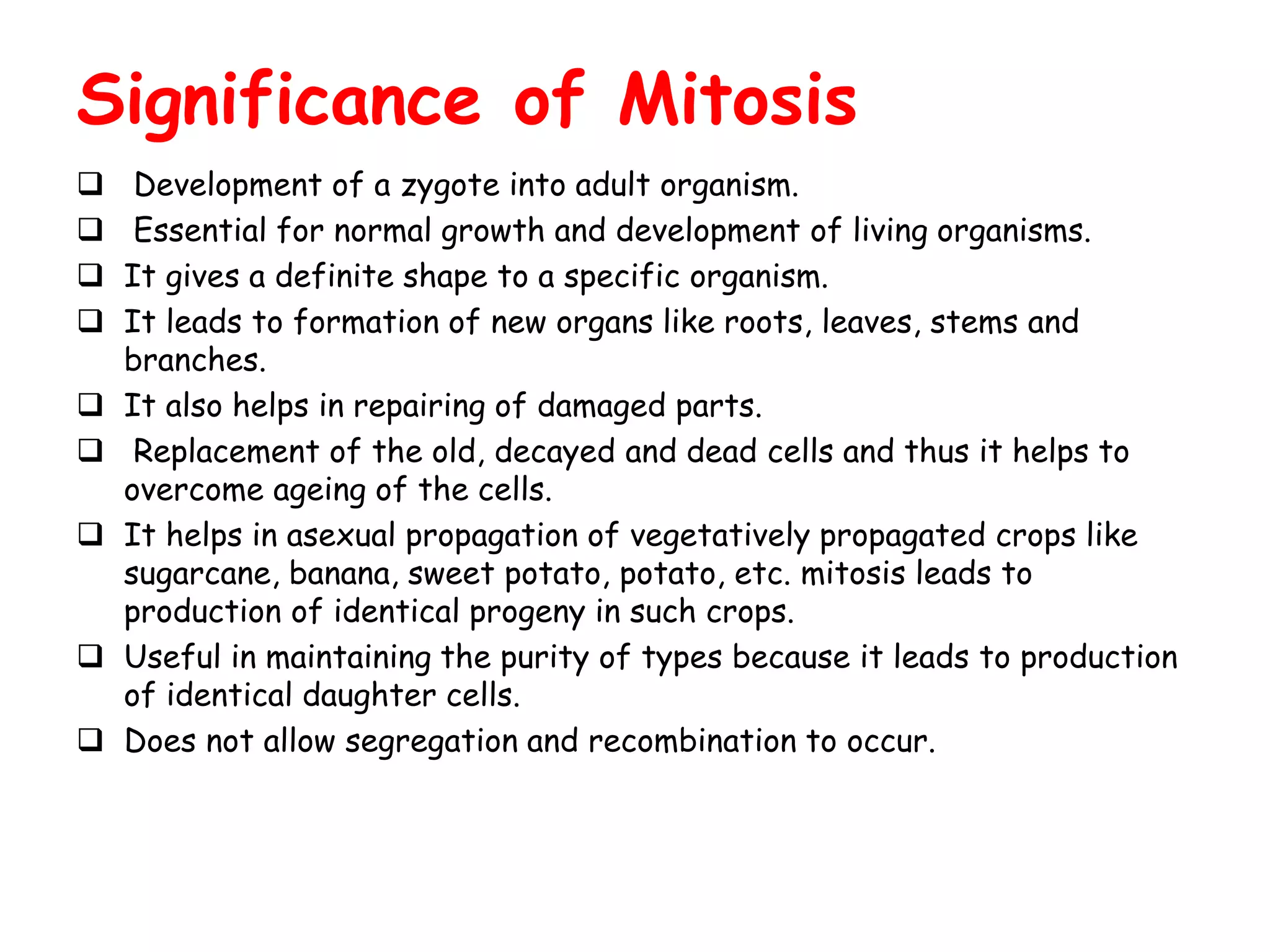 Significance of Mitosis
 Development of a zygote into adult organism.
 Essential for normal growth and development of living organisms.
 It gives a definite shape to a specific organism.
 It leads to formation of new organs like roots, leaves, stems and
branches.
 It also helps in repairing of damaged parts.
 Replacement of the old, decayed and dead cells and thus it helps to
overcome ageing of the cells.
 It helps in asexual propagation of vegetatively propagated crops like
sugarcane, banana, sweet potato, potato, etc. mitosis leads to
production of identical progeny in such crops.
 Useful in maintaining the purity of types because it leads to production
of identical daughter cells.
 Does not allow segregation and recombination to occur.
 