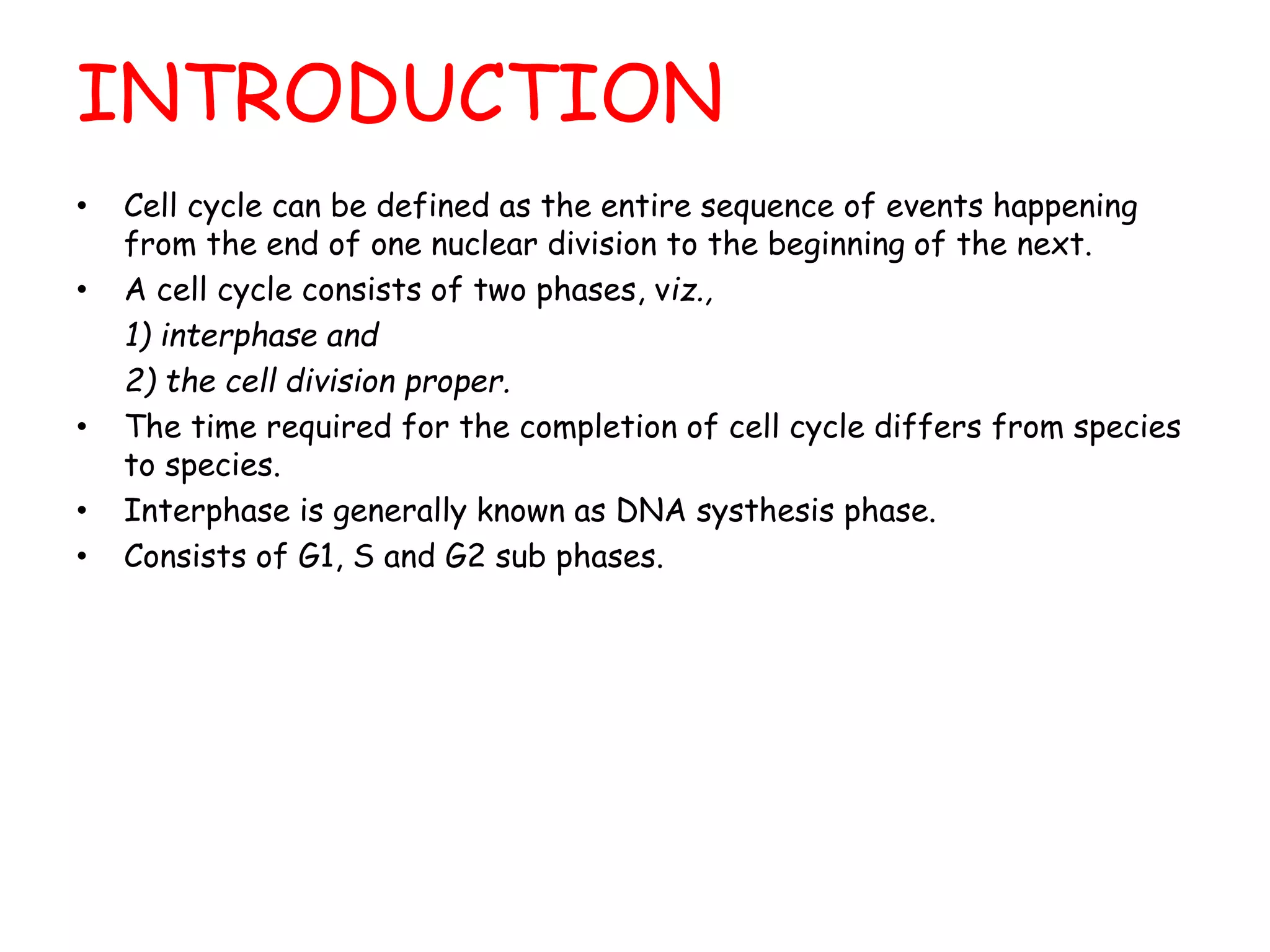 INTRODUCTION
• Cell cycle can be defined as the entire sequence of events happening
from the end of one nuclear division to the beginning of the next.
• A cell cycle consists of two phases, viz.,
1) interphase and
2) the cell division proper.
• The time required for the completion of cell cycle differs from species
to species.
• Interphase is generally known as DNA systhesis phase.
• Consists of G1, S and G2 sub phases.
 