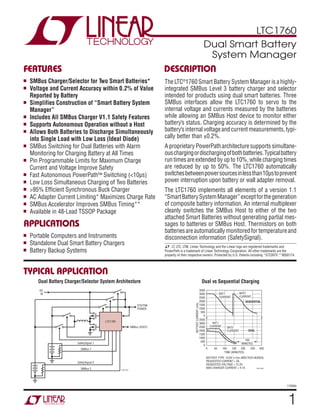 LTC1760
1
1760fa
TYPICAL APPLICATION
FEATURES DESCRIPTION
Dual Smart Battery
System Manager
The LTC®
1760 Smart Battery System Manager is a highly-
integrated SMBus Level 3 battery charger and selector
intended for products using dual smart batteries. Three
SMBus interfaces allow the LTC1760 to servo to the
internal voltage and currents measured by the batteries
while allowing an SMBus Host device to monitor either
battery’s status. Charging accuracy is determined by the
battery’sinternalvoltageandcurrentmeasurements,typi-
cally better than ±0.2%.
A proprietary PowerPatharchitecture supports simultane-
ouschargingordischargingofbothbatteries.Typicalbattery
run times are extended by up to 10%, while charging times
are reduced by up to 50%. The LTC1760 automatically
switchesbetweenpowersourcesinlessthan10μstoprevent
power interruption upon battery or wall adapter removal.
The LTC1760 implements all elements of a version 1.1
“SmartBatterySystemManager”exceptforthegeneration
of composite battery information. An internal multiplexer
cleanly switches the SMBus Host to either of the two
attached Smart Batteries without generating partial mes-
sages to batteries or SMBus Host. Thermistors on both
batteriesareautomaticallymonitoredfortemperatureand
disconnection information (SafetySignal).
Dual vs Sequential Charging
APPLICATIONS
n SMBus Charger/Selector for Two Smart Batteries*
n Voltage and Current Accuracy within 0.2% of Value
Reported by Battery
n Simplifies Construction of “Smart Battery System
Manager”
n Includes All SMBus Charger V1.1 Safety Features
n Supports Autonomous Operation without a Host
n Allows Both Batteries to Discharge Simultaneously
into Single Load with Low Loss (Ideal Diode)
n SMBus Switching for Dual Batteries with Alarm
Monitoring for Charging Battery at All Times
n Pin Programmable Limits for Maximum Charge
Current and Voltage Improve Safety
n Fast Autonomous PowerPath™ Switching (<10μs)
n Low Loss Simultaneous Charging of Two Batteries
n >95% Efficient Synchronous Buck Charger
n AC Adapter Current Limiting* Maximizes Charge Rate
n SMBus Accelerator Improves SMBus Timing**
n Available in 48-Lead TSSOP Package
n Portable Computers and Instruments
n Standalone Dual Smart Battery Chargers
n Battery Backup Systems
LTC1760
DC
IN
SYSTEM
POWER
SMBus (HOST)
1760 TA01
SafetySignal 1
SMBus 1
SafetySignal 2
SMBus 2
TIME (MINUTES)
BATTERYCURRENT(mA)
3500
3000
2500
2000
1500
1000
500
0
3500
3000
2500
2000
1500
1000
500
0
1760 TA03
0 50 100 150 200 250 300
BAT1
CURRENT
BAT2
CURRENT
SEQUENTIAL
DUAL
BAT1
CURRENT
100
MINUTES
BATTERY TYPE: 10.8V Li-Ion (MOLTECH NI2020)
REQUESTED CURRENT = 3A
REQUESTED VOLTAGE = 12.3V
MAX CHARGER CURRENT = 4.1A
BAT2
CURRENT
Dual Battery Charger/Selector System Architecture
L, LT, LTC, LTM, Linear Technology and the Linear logo are registered trademarks and
PowerPath is a trademark of Linear Technology Corporation. All other trademarks are the
property of their respective owners. Protected by U.S. Patents including *5723970 **6650174.
 