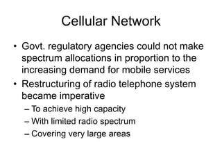 Cellular Network
• Govt. regulatory agencies could not make
spectrum allocations in proportion to the
increasing demand for mobile services
• Restructuring of radio telephone system
became imperative
– To achieve high capacity
– With limited radio spectrum
– Covering very large areas
 