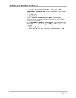 Demonstração: Empresa de Serviços

                  12. No cabeçalho, clique no botão Consultas > Nota Fiscal > Botão
                      Impostos sobre vendas lançados e confira os impostos retidos na nota
                      fiscal:
                        o IR: R$ 25,00
                        o ISS: R$ 50,00;
                  13. Na tela Transações de imposto sobre vendas, clique no botão
                      comprovante para visualizar os lançamentos contábeis da nota fiscal;
                  14. Feche todos os formulários.
                  15. Em Contas a Pagar > Detalhes do Fornecedor, selecione o fornecedor
                      000001_048, clique no botão Funções > Edição de Transação Aberta.
                      Verifique:
                        o Título criado: 125
                        o Valor: R$ 2.425,00 (valor da ordem de compra menos IR e ISS)




                                                                                  Page       8
 
