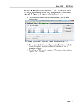 Capítulo 1: Cenários

OBSERVAÇÃO: a provisão dos impostos IRPJ, PIS, COFINS e CSLL deverá
ser inserida manualmente de acordo com o procedimento descrito no capítulo
Apuração de Pagamento de Impostos sobre Vendas deste curso.

   4. Verifique os lançamentos contábeis dos Impostos. Clique no botão
      Comprovante.




 FIGURA 1.8: Transações de Comprovante – Ordem de Compra 00000006_064

   5. No cabeçalho, botão Consultas, clique na opção Nota Fiscal e no botão
      Visualizar/Imprimir. Visualize a impressão da nota fiscal com os
      impostos calculados.
   6. No desktop da VPC consulte o arquivo NFE.txt para verificar os dados
      de envio para a prefeitura.




                                                                   Page       11
 