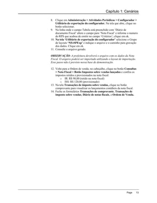 Capítulo 1: Cenários

8. Clique em Administração > Atividades Periódicas > Configurador >
    Utilitário de exportação do configurador. Na tela que abre, clique no
    botão selecionar.
9. Na linha onde o campo Tabela está preenchido com „Diário de
    documento Fiscal‟ altere o campo para „Nota Fiscal‟ e informe o numero
    do RPS que acabou de emitir no campo „Critérios‟; clique em ok.
10. Na tela ‘Utilitário de exportação do configurador’ selecione o Grupo
    de layouts ‘NFeSPExp’ e indique o arquivo e o caminho para gravação
    dos dados. Clique em ok.
11. Consulte o arquivo gerado.

OBSERVAÇÃO: A prefeitura devolverá o arquivo com os dados da Nota
Fiscal. O arquivo poderá ser importado utilizando o layout de importação.
Esse passo não é previsto nessa base de demonstração.

12. Volte para a Ordem de venda; no cabeçalho, clique no botão Consultas
    > Nota Fiscal > Botão Impostos sobre vendas lançados e confira os
    impostos retidos e provisionados na nota fiscal:
        o IR: R$ 90,00 (retido na nota fiscal)
        o ISS: R$ 120,00 (provisionado)
13. Na tela Transações de imposto sobre vendas, clique no botão
    comprovante para visualizar os lançamentos contábeis da nota fiscal.
14. Feche os formulários Transações de comprovante, Transações de
    imposto sobre vendas, Diário de notas fiscais, e Ordem de Venda.




                                                                 Page       13
 