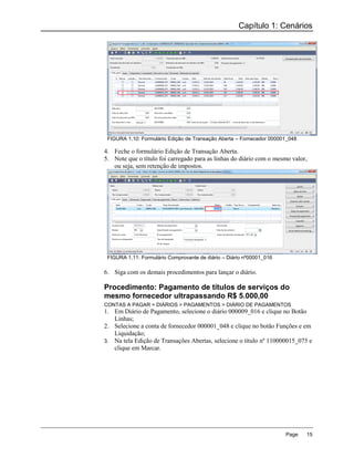 Capítulo 1: Cenários




 FIGURA 1.10: Formulário Edição de Transação Aberta – Fornecedor 000001_048

4. Feche o formulário Edição de Transação Aberta.
5. Note que o título foi carregado para as linhas do diário com o mesmo valor,
   ou seja, sem retenção de impostos.




 FIGURA 1.11: Formulário Comprovante de diário – Diário nº00001_016

6. Siga com os demais procedimentos para lançar o diário.

Procedimento: Pagamento de títulos de serviços do
mesmo fornecedor ultrapassando R$ 5.000,00
CONTAS A PAGAR > DIÁRIOS > PAGAMENTOS > DIÁRIO DE PAGAMENTOS
1. Em Diário de Pagamento, selecione o diário 000009_016 e clique no Botão
   Linhas;
2. Selecione a conta de fornecedor 000001_048 e clique no botão Funções e em
   Liquidação;
3. Na tela Edição de Transações Abertas, selecione o título nº 110000015_075 e
   clique em Marcar.




                                                                      Page    15
 