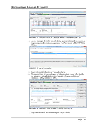 Demonstração: Empresa de Serviços




                FIGURA 1.12: Formulário Edição de Transação Aberta – Fornecedor 000001_048

               4. Após a marcação do título, uma tela de log aparece informando os valores de
                  impostos que serão retidos no pagamento (4,65% referente a PIS, COFINS e
                  CSLL).




                FIGURA 1.13: Log de Informações

               5. Feche o formulário Edição de Transação Aberta.
               6. Note que o título foi carregado para as linhas do diário com o valor líquido,
                  ou seja, com a retenção de impostos (retenção referente aos títulos nº
                  110000014_075 e 110000015_075).




                FIGURA 1.14: Formulário Linhas do Diário – Diário Nº 000009_016

               7. Siga com os demais procedimentos para lançar o diário.


                                                                                      Page    16
 