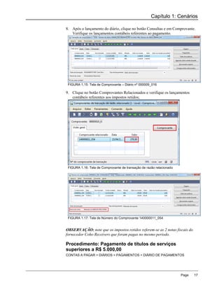 Capítulo 1: Cenários

8. Após o lançamento do diário, clique no botão Consultas e em Comprovante.
   Verifique os lançamentos contábeis referentes ao pagamento.




 FIGURA 1.15: Tela de Comprovante – Diário nº 000009_016

9. Clique no botão Comprovantes Relacionados e verifique os lançamentos
   contábeis referentes aos impostos retidos;




 FIGURA 1.16: Tela de Comprovante de transação de razão relacionado




 FIGURA 1.17: Tela de Número do Comprovante 140000011_054


OBSERVAÇÃO: note que os impostos retidos referem-se as 2 notas fiscais do
fornecedor Coho Receivers que foram pagas no mesmo período.

Procedimento: Pagamento de títulos de serviços
superiores a R$ 5.000,00
CONTAS A PAGAR > DIÁRIOS > PAGAMENTOS > DIÁRIO DE PAGAMENTOS




                                                                      Page   17
 